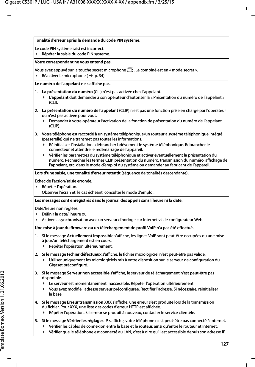  127Gigaset C530 IP / LUG - USA fr / A31008-XXXXX-XXXX-X-XX / appendix.fm / 3/25/15Template Borneo, Version 1, 21.06.2012Tonalité d&apos;erreur après la demande du code PIN système.Le code PIN système saisi est incorrect.¥Répéter la saisie du code PIN système. Votre correspondant ne vous entend pas. Vous avez appuyé sur la touche secret microphone v. Le combiné est en « mode secret ».¥Réactiver le microphone (¢p. 34).Le numéro de l&apos;appelant ne s&apos;affiche pas.1. La présentation du numéro (CLI) n&apos;est pas activée chez l&apos;appelant.¥L’app elant doit demander à son opérateur d’autoriser la « Présentation du numéro de l’appelant » (CLI).2. La présentation du numéro de l&apos;appelant (CLIP) n&apos;est pas une fonction prise en charge par l&apos;opérateur ou n&apos;est pas activée pour vous.¥Demander à votre opérateur l’activation de la fonction de présentation du numéro de l’appelant (CLIP).3. Votre téléphone est raccordé à un système téléphonique/un routeur à système téléphonique intégré (passerelle) qui ne transmet pas toutes les informations.¥Réinitialiser l’installation : débrancher brièvement le système téléphonique. Rebrancher le connecteur et attendre le redémarrage de l’appareil.¥Vérifier les paramètres du système téléphonique et activer éventuellement la présentation du numéro. Rechercher les termes CLIP, présentation du numéro, transmission du numéro, affichage de l’appelant, etc. dans le mode d’emploi du système ou demander au fabricant de l’appareil. Lors d&apos;une saisie, une tonalité d&apos;erreur retentit (séquence de tonalités descendante).Echec de l&apos;action/saisie erronée. ¥Répéter l’opération. Observer l’écran et, le cas échéant, consulter le mode d’emploi.Les messages sont enregistrés dans le journal des appels sans l’heure ni la date. Date/heure non réglées.¥Définir la date/l&apos;heure ou ¥Activer la synchronisation avec un serveur d&apos;horloge sur Internet via le configurateur Web. Une mise à jour du firmware ou un téléchargement de profil VoIP n&apos;a pas été effectué.1. Si le message Actuellement impossible s&apos;affiche, les lignes VoIP sont peut-être occupées ou une mise à jour/un téléchargement est en cours.¥Répéter l&apos;opération ultérieurement.2. Si le message Fichier défectueux s&apos;affiche, le fichier micrologiciel n&apos;est peut-être pas valide. ¥Utiliser uniquement les micrologiciels mis à votre disposition sur le serveur de configuration du Gigaset préconfiguré.3. Si le message Serveur non accessible s&apos;affiche, le serveur de téléchargement n&apos;est peut-être pas disponible. ¥Le serveur est momentanément inaccessible. Répéter l&apos;opération ultérieurement. ¥Vous avez modifié l&apos;adresse serveur préconfigurée. Rectifier l&apos;adresse. Si nécessaire, réinitialiser la base. 4. Si le message Erreur transmission XXX s&apos;affiche, une erreur s&apos;est produite lors de la transmission du fichier. Pour XXX, une liste des codes d&apos;erreur HTTP est affichée. ¥Répéter l&apos;opération. Si l&apos;erreur se produit à nouveau, contacter le service clientèle. 5. Si le message Vérifier les réglages IP s&apos;affiche, votre téléphone n&apos;est peut-être pas connecté à Internet.¥Vérifier les câbles de connexion entre la base et le routeur, ainsi qu&apos;entre le routeur et Internet. ¥Vérifier que le téléphone est connecté au LAN, c&apos;est à dire qu&apos;il est accessible depuis son adresse IP. 