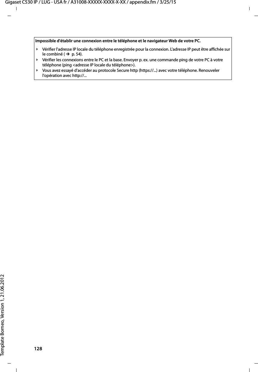 128  Gigaset C530 IP / LUG - USA fr / A31008-XXXXX-XXXX-X-XX / appendix.fm / 3/25/15Template Borneo, Version 1, 21.06.2012Impossible d&apos;établir une connexion entre le téléphone et le navigateur Web de votre PC.¥Vérifier l&apos;adresse IP locale du téléphone enregistrée pour la connexion. L&apos;adresse IP peut être affichée sur le combiné (¢p. 54). ¥Vérifier les connexions entre le PC et la base. Envoyer p. ex. une commande ping de votre PC à votre téléphone (ping &lt;adresse IP locale du téléphone&gt;). ¥Vous avez essayé d&apos;accéder au protocole Secure http (https://...) avec votre téléphone. Renouveler l&apos;opération avec http://... 