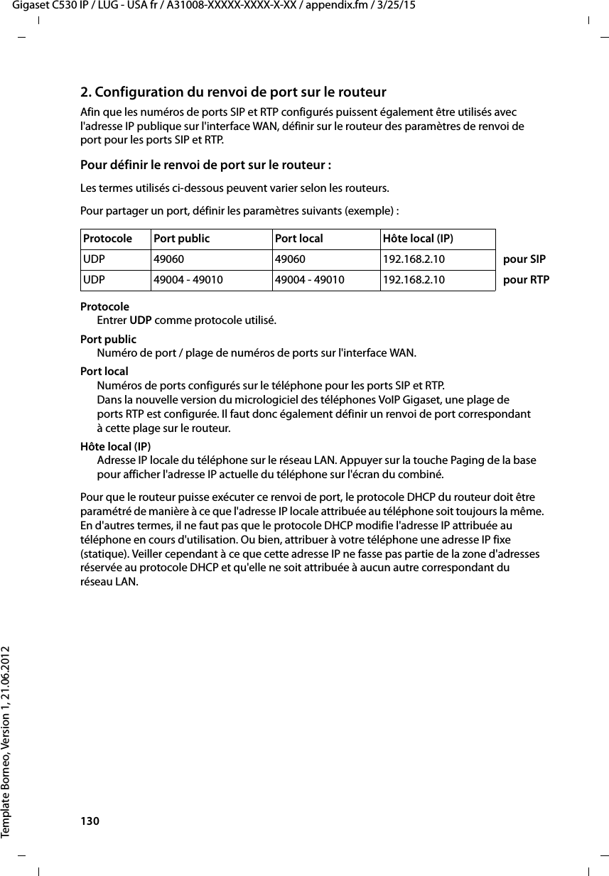 130  Gigaset C530 IP / LUG - USA fr / A31008-XXXXX-XXXX-X-XX / appendix.fm / 3/25/15Template Borneo, Version 1, 21.06.20122. Configuration du renvoi de port sur le routeurAfin que les numéros de ports SIP et RTP configurés puissent également être utilisés avec l&apos;adresse IP publique sur l&apos;interface WAN, définir sur le routeur des paramètres de renvoi de port pour les ports SIP et RTP. Pour définir le renvoi de port sur le routeur :Les termes utilisés ci-dessous peuvent varier selon les routeurs. Pour partager un port, définir les paramètres suivants (exemple) :Protocole Entrer UDP comme protocole utilisé.Port publicNuméro de port / plage de numéros de ports sur l&apos;interface WAN.Port localNuméros de ports configurés sur le téléphone pour les ports SIP et RTP.Dans la nouvelle version du micrologiciel des téléphones VoIP Gigaset, une plage de ports RTP est configurée. Il faut donc également définir un renvoi de port correspondant à cette plage sur le routeur.Hôte local (IP)Adresse IP locale du téléphone sur le réseau LAN. Appuyer sur la touche Paging de la base pour afficher l&apos;adresse IP actuelle du téléphone sur l&apos;écran du combiné. Pour que le routeur puisse exécuter ce renvoi de port, le protocole DHCP du routeur doit être paramétré de manière à ce que l&apos;adresse IP locale attribuée au téléphone soit toujours la même. En d&apos;autres termes, il ne faut pas que le protocole DHCP modifie l&apos;adresse IP attribuée au téléphone en cours d&apos;utilisation. Ou bien, attribuer à votre téléphone une adresse IP fixe (statique). Veiller cependant à ce que cette adresse IP ne fasse pas partie de la zone d&apos;adresses réservée au protocole DHCP et qu&apos;elle ne soit attribuée à aucun autre correspondant du réseau LAN. Protocole  Port public  Port local  Hôte local (IP)UDP 49060 49060 192.168.2.10 pour SIPUDP 49004 - 49010 49004 - 49010 192.168.2.10 pour RTP