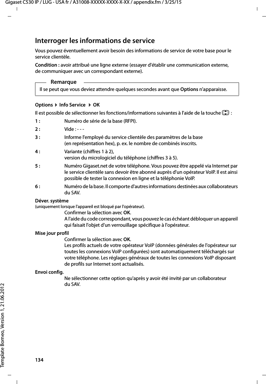 134  Gigaset C530 IP / LUG - USA fr / A31008-XXXXX-XXXX-X-XX / appendix.fm / 3/25/15Template Borneo, Version 1, 21.06.2012Interroger les informations de serviceVous pouvez éventuellement avoir besoin des informations de service de votre base pour le service clientèle. Condition : avoir attribué une ligne externe (essayer d&apos;établir une communication externe, de communiquer avec un correspondant externe).Options ¤Info Service  ¤OKIl est possible de sélectionner les fonctions/informations suivantes à l&apos;aide de la touche q:1:  Numéro de série de la base (RFPI).2:  Vide : - - - 3: Informe l&apos;employé du service clientèle des paramètres de la base (en représentation hex), p. ex. le nombre de combinés inscrits. 4:  Variante (chiffres 1 à 2), version du micrologiciel du téléphone (chiffres 3 à 5).5:  Numéro Gigaset.net de votre téléphone. Vous pouvez être appelé via Internet par le service clientèle sans devoir être abonné auprès d&apos;un opérateur VoIP. Il est ainsi possible de tester la connexion en ligne et la téléphonie VoIP.6:  Numéro de la base. Il comporte d&apos;autres informations destinées aux collaborateurs du SAV. Déver. système (uniquement lorsque l&apos;appareil est bloqué par l&apos;opérateur).Confirmer la sélection avec OK. A l&apos;aide du code correspondant, vous pouvez le cas échéant débloquer un appareil qui faisait l&apos;objet d&apos;un verrouillage spécifique à l&apos;opérateur.Mise jour profilConfirmer la sélection avec OK. Les profils actuels de votre opérateur VoIP (données générales de l&apos;opérateur sur toutes les connexions VoIP configurées) sont automatiquement téléchargés sur votre téléphone. Les réglages généraux de toutes les connexions VoIP disposant de profils sur Internet sont actualisés.Envoi config.Ne sélectionner cette option qu&apos;après y avoir été invité par un collaborateur du SAV. RemarqueIl se peut que vous deviez attendre quelques secondes avant que Options n&apos;apparaisse. 