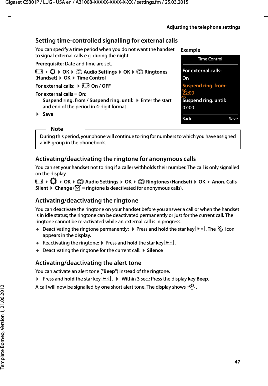  47Gigaset C530 IP / LUG - USA en / A31008-XXXXX-XXXX-X-XX / settings.fm / 25.03.2015Template Borneo, Version 1, 21.06.2012Adjusting the telephone settingsSetting time-controlled signalling for external callsYou can specify a time period when you do not want the handset to signal external calls e.g. during the night. Prerequisite: Date and time are set.v ¤Ï ¤OK ¤q Audio Settings ¤OK ¤qRingtones (Handset) ¤OK ¤Time ControlFor external calls:  ¤r On / OFFFor external calls = On:Suspend ring. from / Suspend ring. until:  ¤Enter the start and end of the period in 4-digit format.¤SaveActivating/deactivating the ringtone for anonymous callsYou can set your handset not to ring if a caller withholds their number. The call is only signalled on the display.v ¤Ï ¤OK ¤q Audio Settings ¤OK ¤q Ringtones (Handset) ¤OK ¤Anon. Calls Silent ¤Change (³= ringtone is deactivated for anonymous calls).Activating/deactivating the ringtoneYou can deactivate the ringtone on your handset before you answer a call or when the handset is in idle status; the ringtone can be deactivated permanently or just for the current call. The ringtone cannot be re-activated while an external call is in progress.uDeactivating the ringtone permanently:  ¤Press and hold the star key *. The ó icon appears in the display.uReactivating the ringtone: ¤Press and hold the star key *.uDeactivating the ringtone for the current call: ¤SilenceActivating/deactivating the alert toneYou can activate an alert tone (&quot;Beep&quot;) instead of the ringtone. ¤Press and hold the star key *.  ¤ Within 3 sec.: Press the display key Beep.A call will now be signalled by one short alert tone. The display shows ñ.NoteDuring this period, your phone will continue to ring for numbers to which you have assigned a VIP group in the phonebook.Time ControlFor external calls:OnSuspend ring. from:22:00Suspend ring. until:07:00Back SaveExample