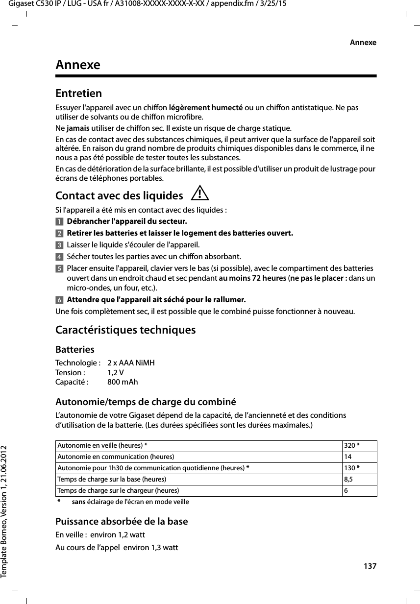  137Gigaset C530 IP / LUG - USA fr / A31008-XXXXX-XXXX-X-XX / appendix.fm / 3/25/15Template Borneo, Version 1, 21.06.2012AnnexeAnnexeEntretienEssuyer l&apos;appareil avec un chiffon légèrement humecté ou un chiffon antistatique. Ne pas utiliser de solvants ou de chiffon microfibre.Ne jamais utiliser de chiffon sec. Il existe un risque de charge statique.En cas de contact avec des substances chimiques, il peut arriver que la surface de l&apos;appareil soit altérée. En raison du grand nombre de produits chimiques disponibles dans le commerce, il ne nous a pas été possible de tester toutes les substances.En cas de détérioration de la surface brillante, il est possible d&apos;utiliser un produit de lustrage pour écrans de téléphones portables.Contact avec des liquides Si l&apos;appareil a été mis en contact avec des liquides:1Débrancher l&apos;appareil du secteur.2Retirer les batteries et laisser le logement des batteries ouvert.3Laisser le liquide s&apos;écouler de l&apos;appareil.4Sécher toutes les parties avec un chiffon absorbant. 5Placer ensuite l&apos;appareil, clavier vers le bas (si possible), avec le compartiment des batteries ouvert dans un endroit chaud et sec pendant au moins 72heures (ne pas le placer: dans un micro-ondes, un four, etc.). 6Attendre que l&apos;appareil ait séché pour le rallumer.Une fois complètement sec, il est possible que le combiné puisse fonctionner à nouveau.Caractéristiques techniquesBatteriesTechnologie : 2 x AAA NiMHTension : 1,2 VCapacité : 800 mAhAutonomie/temps de charge du combinéL’autonomie de votre Gigaset dépend de la capacité, de l’ancienneté et des conditions d’utilisation de la batterie. (Les durées spécifiées sont les durées maximales.)Puissance absorbée de la baseEn veille :  environ 1,2 wattAu cours de l’appel  environ 1,3 watt!Autonomie en veille (heures) * 320 *Autonomie en communication (heures) 14Autonomie pour 1h30 de communication quotidienne (heures) * 130 *Temps de charge sur la base (heures)  8,5Temps de charge sur le chargeur (heures)  6*sans éclairage de l&apos;écran en mode veille