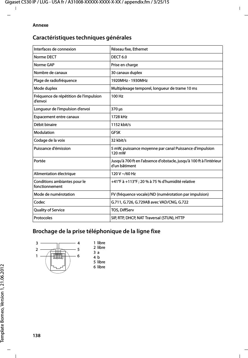 138  Gigaset C530 IP / LUG - USA fr / A31008-XXXXX-XXXX-X-XX / appendix.fm / 3/25/15Template Borneo, Version 1, 21.06.2012AnnexeCaractéristiques techniques généralesBrochage de la prise téléphonique de la ligne fixeInterfaces de connexion Réseau fixe, EthernetNorme DECT DECT 6.0Norme GAP Prise en chargeNombre de canaux 30 canaux duplexPlage de radiofréquence 1920MHz - 1930MHzMode duplex Multiplexage temporel, longueur de trame 10 msFréquence de répétition de l’impulsion d’envoi100 HzLongueur de l’impulsion d’envoi 370 μsEspacement entre canaux 1728 kHzDébit binaire 1152 kbit/sModulation GFSKCodage de la voix 32 kbit/sPuissance d&apos;émission 5 mW, puissance moyenne par canal Puissance d&apos;impulsion 120 mWPortée  Jusqu&apos;à 700 ft en l&apos;absence d&apos;obstacle, jusqu&apos;à 100 ft à l&apos;intérieur d&apos;un bâtimentAlimentation électrique  120 V ~/60 HzConditions ambiantes pour le fonctionnement+41°F à +113°F ; 20 % à 75 % d&apos;humidité relativeMode de numérotation FV (fréquence vocale)/ND (numérotation par impulsion)Codec G.711, G.726, G.729AB avec VAD/CNG, G.722Quality of Service TOS, DiffServProtocoles SIP, RTP, DHCP, NAT Traversal (STUN), HTTP1libre2libre3a4b5libre6libre3 214 5 6 