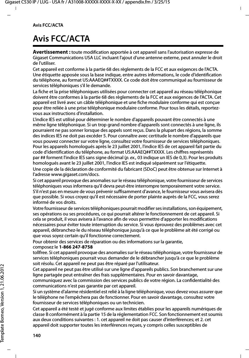 140  Gigaset C530 IP / LUG - USA fr / A31008-XXXXX-XXXX-X-XX / appendix.fm / 3/25/15Template Borneo, Version 1, 21.06.2012Avis FCC/ACTAAvis FCC/ACTAAvertissement : toute modification apportée à cet appareil sans l&apos;autorisation expresse de Gigaset Communications USA LLC incluant l&apos;ajout d&apos;une antenne externe, peut annuler le droit de l&apos;utiliser.Cet appareil est conforme à la partie 68 des règlements de la FCC et aux exigences de l&apos;ACTA. Une étiquette apposée sous la base indique, entre autres informations, le code d&apos;identification du téléphone, au format US:AAAEQ##TXXXX. Ce code doit être communiqué au fournisseur de services téléphoniques s&apos;il le demande.La fiche et la prise téléphoniques utilisées pour connecter cet appareil au réseau téléphonique doivent être conformes à la partie 68 des règlements de la FCC et aux exigences de l&apos;ACTA. Cet appareil est livré avec un câble téléphonique et une fiche modulaire conforme qui est conçue pour être reliée à une prise téléphonique modulaire conforme. Pour tous les détails, reportez-vous aux instructions d&apos;installation.L&apos;indice IES est utilisé pour déterminer le nombre d&apos;appareils pouvant être connectés à une même ligne téléphonique. Si un trop grand nombre d&apos;appareils sont connectés à une ligne, ils pourraient ne pas sonner lorsque des appels sont reçus. Dans la plupart des régions, la somme des indices IES ne doit pas excéder 5. Pour connaître avec certitude le nombre d&apos;appareils que vous pouvez connecter sur votre ligne, consultez votre fournisseur de services téléphoniques. Pour les appareils homologués après le 23 juillet 2001, l&apos;indice IES de cet appareil fait partie du code d&apos;identification du téléphone, au format US:AAAEQ##TXXXX. Les chiffres représentés par ## forment l&apos;indice IES sans signe décimal (p. ex., 03 indique un IES de 0,3). Pour les produits homologués avant le 23 juillet 2001, l&apos;indice IES est indiqué séparément sur l&apos;étiquette.Une copie de la déclaration de conformité du fabricant (SDoC) peut être obtenue sur Internet à l&apos;adresse www.gigaset.com/docs.Si cet appareil provoque des anomalies sur le réseau téléphonique, votre fournisseur de services téléphoniques vous informera qu&apos;il devra peut-être interrompre temporairement votre service. S&apos;il n&apos;est pas en mesure de vous prévenir suffisamment d&apos;avance, le fournisseur vous avisera dès que possible. Si vous croyez qu&apos;il est nécessaire de porter plainte auprès de la FCC, vous serez informé de vos droits.Votre fournisseur de services téléphoniques pourrait modifier ses installations, son équipement, ses opérations ou ses procédures, ce qui pourrait altérer le fonctionnement de cet appareil. Si cela se produit, il vous avisera à l&apos;avance afin de vous permettre d&apos;apporter les modifications nécessaires pour éviter toute interruption du service. Si vous éprouvez des problèmes avec cet appareil, débranchez-le du réseau téléphonique jusqu&apos;à ce que le problème ait été corrigé ou que vous soyez certain qu&apos;il fonctionne correctement.Pour obtenir des services de réparation ou des informations sur la garantie, composez le 1-866 247-8758tollfree. Si cet appareil provoque des anomalies sur le réseau téléphonique, votre fournisseur de services téléphoniques pourrait vous demander de le débrancher jusqu&apos;à ce que le problème soit résolu. Cet appareil ne peut pas être réparé par l&apos;utilisateur.Cet appareil ne peut pas être utilisé sur une ligne d&apos;appareils publics. Son branchement sur une ligne partagée peut entraîner des frais supplémentaires. Pour en savoir davantage, communiquez avec la commission des services publics de votre région. La confidentialité des communications n&apos;est pas garantie par cet appareil.Si un système d&apos;alarme résidentiel est relié à la ligne téléphonique, vous devez vous assurer que le téléphone ne l&apos;empêchera pas de fonctionner. Pour en savoir davantage, consultez votre fournisseur de services téléphoniques ou un technicien.Cet appareil a été testé et jugé conforme aux limites établies pour les appareils numériques de classe B conformément à la partie 15 de la réglementation FCC. Son fonctionnement est soumis aux deux conditions suivantes : 1. cet appareil ne doit pas causer d&apos;interférences; et 2. cet appareil doit supporter toutes les interférences reçues, y compris celles susceptibles de 