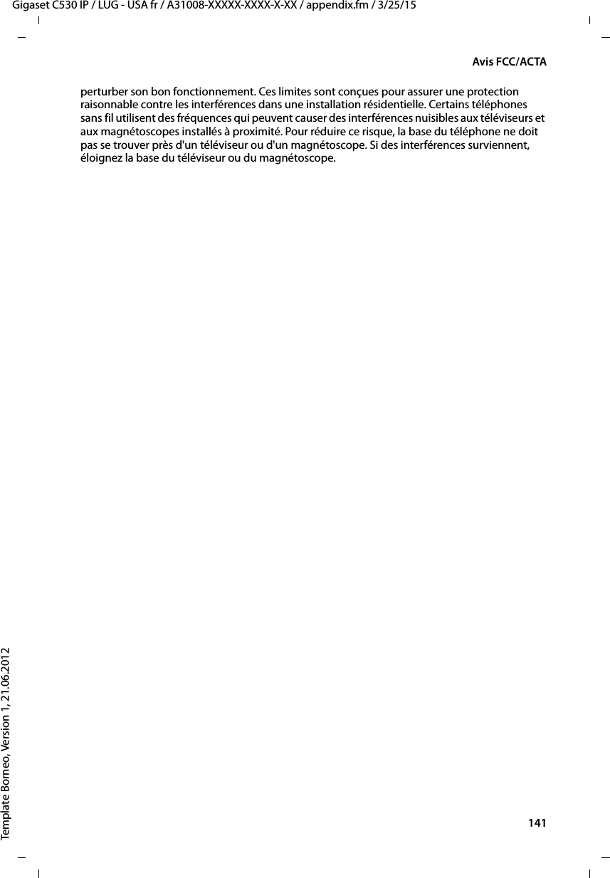  141Gigaset C530 IP / LUG - USA fr / A31008-XXXXX-XXXX-X-XX / appendix.fm / 3/25/15Template Borneo, Version 1, 21.06.2012Avis FCC/ACTAperturber son bon fonctionnement. Ces limites sont conçues pour assurer une protection raisonnable contre les interférences dans une installation résidentielle. Certains téléphones sans fil utilisent des fréquences qui peuvent causer des interférences nuisibles aux téléviseurs et aux magnétoscopes installés à proximité. Pour réduire ce risque, la base du téléphone ne doit pas se trouver près d&apos;un téléviseur ou d&apos;un magnétoscope. Si des interférences surviennent, éloignez la base du téléviseur ou du magnétoscope. 