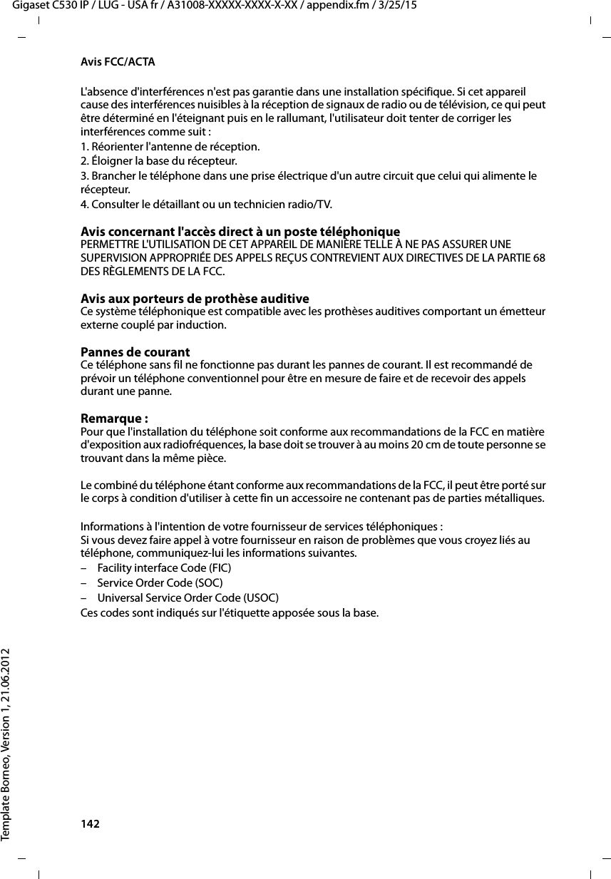 142  Gigaset C530 IP / LUG - USA fr / A31008-XXXXX-XXXX-X-XX / appendix.fm / 3/25/15Template Borneo, Version 1, 21.06.2012Avis FCC/ACTAL&apos;absence d&apos;interférences n&apos;est pas garantie dans une installation spécifique. Si cet appareil cause des interférences nuisibles à la réception de signaux de radio ou de télévision, ce qui peut être déterminé en l&apos;éteignant puis en le rallumant, l&apos;utilisateur doit tenter de corriger les interférences comme suit :1. Réorienter l&apos;antenne de réception.2. Éloigner la base du récepteur.3. Brancher le téléphone dans une prise électrique d&apos;un autre circuit que celui qui alimente le récepteur.4. Consulter le détaillant ou un technicien radio/TV.Avis concernant l&apos;accès direct à un poste téléphoniquePERMETTRE L&apos;UTILISATION DE CET APPAREIL DE MANIÈRE TELLE À NE PAS ASSURER UNE SUPERVISION APPROPRIÉE DES APPELS REÇUS CONTREVIENT AUX DIRECTIVES DE LA PARTIE 68 DES RÈGLEMENTS DE LA FCC.Avis aux porteurs de prothèse auditive Ce système téléphonique est compatible avec les prothèses auditives comportant un émetteur externe couplé par induction.Pannes de courant Ce téléphone sans fil ne fonctionne pas durant les pannes de courant. Il est recommandé de prévoir un téléphone conventionnel pour être en mesure de faire et de recevoir des appels durant une panne.Remarque : Pour que l&apos;installation du téléphone soit conforme aux recommandations de la FCC en matière d&apos;exposition aux radiofréquences, la base doit se trouver à au moins 20 cm de toute personne se trouvant dans la même pièce.Le combiné du téléphone étant conforme aux recommandations de la FCC, il peut être porté sur le corps à condition d&apos;utiliser à cette fin un accessoire ne contenant pas de parties métalliques.Informations à l&apos;intention de votre fournisseur de services téléphoniques :Si vous devez faire appel à votre fournisseur en raison de problèmes que vous croyez liés au téléphone, communiquez-lui les informations suivantes.– Facility interface Code (FIC)– Service Order Code (SOC)– Universal Service Order Code (USOC) Ces codes sont indiqués sur l&apos;étiquette apposée sous la base.