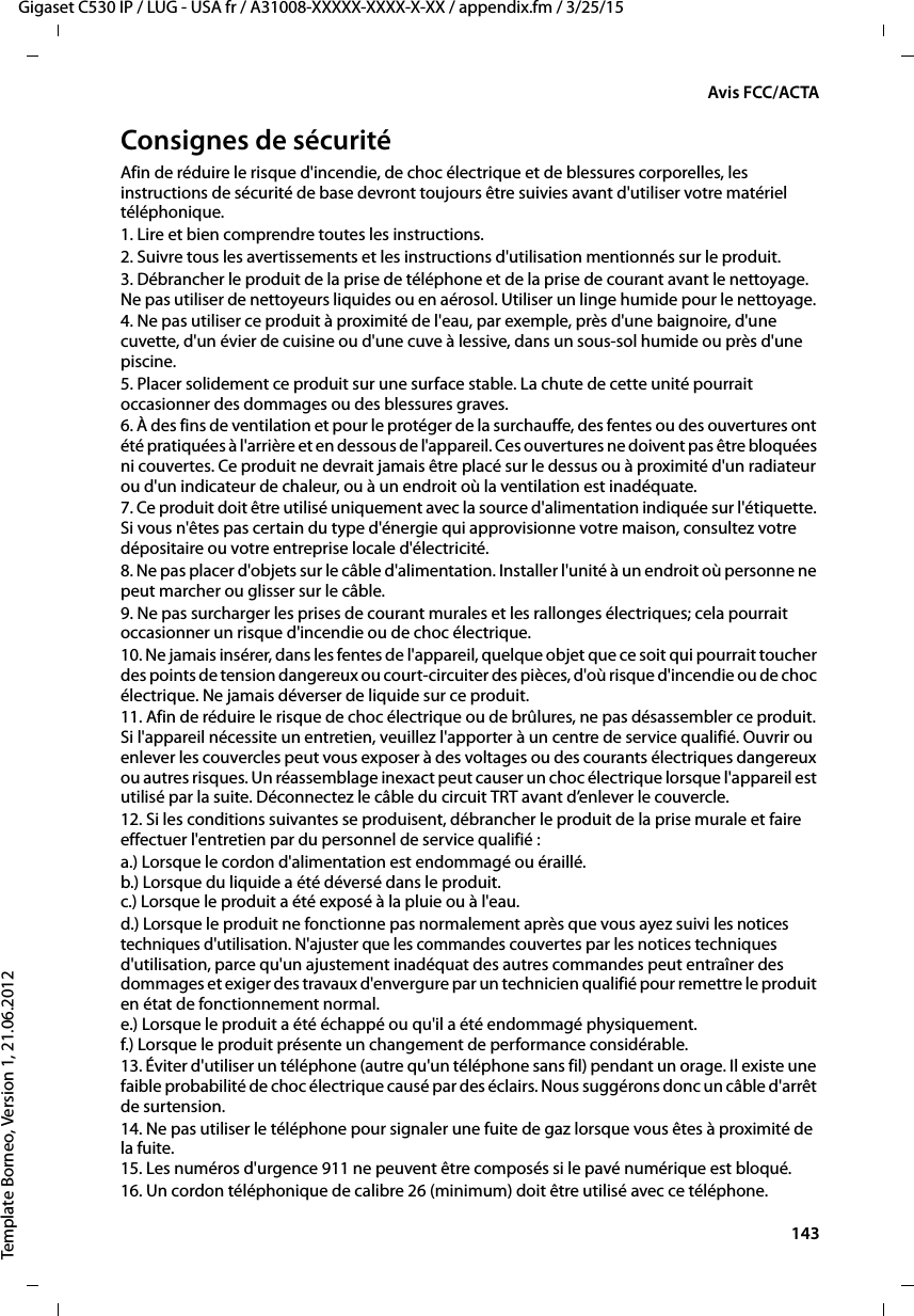  143Gigaset C530 IP / LUG - USA fr / A31008-XXXXX-XXXX-X-XX / appendix.fm / 3/25/15Template Borneo, Version 1, 21.06.2012Avis FCC/ACTAConsignes de sécuritéAfin de réduire le risque d&apos;incendie, de choc électrique et de blessures corporelles, les instructions de sécurité de base devront toujours être suivies avant d&apos;utiliser votre matériel téléphonique. 1. Lire et bien comprendre toutes les instructions.2. Suivre tous les avertissements et les instructions d&apos;utilisation mentionnés sur le produit.3. Débrancher le produit de la prise de téléphone et de la prise de courant avant le nettoyage. Ne pas utiliser de nettoyeurs liquides ou en aérosol. Utiliser un linge humide pour le nettoyage. 4. Ne pas utiliser ce produit à proximité de l&apos;eau, par exemple, près d&apos;une baignoire, d&apos;une cuvette, d&apos;un évier de cuisine ou d&apos;une cuve à lessive, dans un sous-sol humide ou près d&apos;une piscine.5. Placer solidement ce produit sur une surface stable. La chute de cette unité pourrait occasionner des dommages ou des blessures graves.6. À des fins de ventilation et pour le protéger de la surchauffe, des fentes ou des ouvertures ont été pratiquées à l&apos;arrière et en dessous de l&apos;appareil. Ces ouvertures ne doivent pas être bloquées ni couvertes. Ce produit ne devrait jamais être placé sur le dessus ou à proximité d&apos;un radiateur ou d&apos;un indicateur de chaleur, ou à un endroit où la ventilation est inadéquate.7. Ce produit doit être utilisé uniquement avec la source d&apos;alimentation indiquée sur l&apos;étiquette. Si vous n&apos;êtes pas certain du type d&apos;énergie qui approvisionne votre maison, consultez votre dépositaire ou votre entreprise locale d&apos;électricité.8. Ne pas placer d&apos;objets sur le câble d&apos;alimentation. Installer l&apos;unité à un endroit où personne ne peut marcher ou glisser sur le câble.9. Ne pas surcharger les prises de courant murales et les rallonges électriques; cela pourrait occasionner un risque d&apos;incendie ou de choc électrique.10. Ne jamais insérer, dans les fentes de l&apos;appareil, quelque objet que ce soit qui pourrait toucher des points de tension dangereux ou court-circuiter des pièces, d&apos;où risque d&apos;incendie ou de choc électrique. Ne jamais déverser de liquide sur ce produit.11. Afin de réduire le risque de choc électrique ou de brûlures, ne pas désassembler ce produit. Si l&apos;appareil nécessite un entretien, veuillez l&apos;apporter à un centre de service qualifié. Ouvrir ou enlever les couvercles peut vous exposer à des voltages ou des courants électriques dangereux ou autres risques. Un réassemblage inexact peut causer un choc électrique lorsque l&apos;appareil est utilisé par la suite. Déconnectez le câble du circuit TRT avant d’enlever le couvercle.12. Si les conditions suivantes se produisent, débrancher le produit de la prise murale et faire effectuer l&apos;entretien par du personnel de service qualifié :a.) Lorsque le cordon d&apos;alimentation est endommagé ou éraillé.b.) Lorsque du liquide a été déversé dans le produit. c.) Lorsque le produit a été exposé à la pluie ou à l&apos;eau. d.) Lorsque le produit ne fonctionne pas normalement après que vous ayez suivi les notices techniques d&apos;utilisation. N&apos;ajuster que les commandes couvertes par les notices techniques d&apos;utilisation, parce qu&apos;un ajustement inadéquat des autres commandes peut entraîner des dommages et exiger des travaux d&apos;envergure par un technicien qualifié pour remettre le produit en état de fonctionnement normal. e.) Lorsque le produit a été échappé ou qu&apos;il a été endommagé physiquement. f.) Lorsque le produit présente un changement de performance considérable. 13. Éviter d&apos;utiliser un téléphone (autre qu&apos;un téléphone sans fil) pendant un orage. Il existe une faible probabilité de choc électrique causé par des éclairs. Nous suggérons donc un câble d&apos;arrêt de surtension.14. Ne pas utiliser le téléphone pour signaler une fuite de gaz lorsque vous êtes à proximité de la fuite.15. Les numéros d&apos;urgence 911 ne peuvent être composés si le pavé numérique est bloqué.16. Un cordon téléphonique de calibre 26 (minimum) doit être utilisé avec ce téléphone.