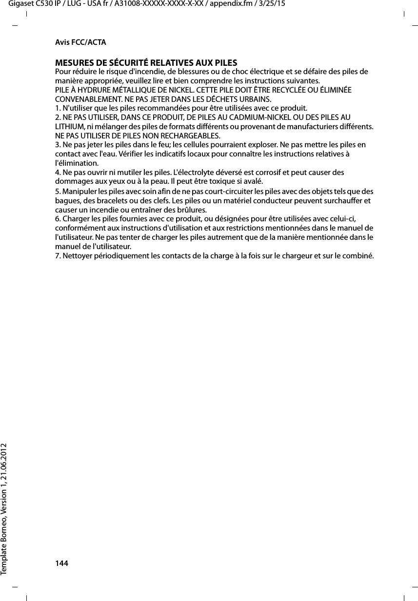 144  Gigaset C530 IP / LUG - USA fr / A31008-XXXXX-XXXX-X-XX / appendix.fm / 3/25/15Template Borneo, Version 1, 21.06.2012Avis FCC/ACTAMESURES DE SÉCURITÉ RELATIVES AUX PILESPour réduire le risque d&apos;incendie, de blessures ou de choc électrique et se défaire des piles de manière appropriée, veuillez lire et bien comprendre les instructions suivantes.PILE À HYDRURE MÉTALLIQUE DE NICKEL. CETTE PILE DOIT ÊTRE RECYCLÉE OU ÉLIMINÉE CONVENABLEMENT. NE PAS JETER DANS LES DÉCHETS URBAINS.1. N&apos;utiliser que les piles recommandées pour être utilisées avec ce produit.2. NE PAS UTILISER, DANS CE PRODUIT, DE PILES AU CADMIUM-NICKEL OU DES PILES AU LITHIUM, ni mélanger des piles de formats différents ou provenant de manufacturiers différents. NE PAS UTILISER DE PILES NON RECHARGEABLES.3. Ne pas jeter les piles dans le feu; les cellules pourraient exploser. Ne pas mettre les piles en contact avec l&apos;eau. Vérifier les indicatifs locaux pour connaître les instructions relatives à l&apos;élimination.4. Ne pas ouvrir ni mutiler les piles. L&apos;électrolyte déversé est corrosif et peut causer des dommages aux yeux ou à la peau. Il peut être toxique si avalé.5. Manipuler les piles avec soin afin de ne pas court-circuiter les piles avec des objets tels que des bagues, des bracelets ou des clefs. Les piles ou un matériel conducteur peuvent surchauffer et causer un incendie ou entraîner des brûlures.6. Charger les piles fournies avec ce produit, ou désignées pour être utilisées avec celui-ci, conformément aux instructions d&apos;utilisation et aux restrictions mentionnées dans le manuel de l&apos;utilisateur. Ne pas tenter de charger les piles autrement que de la manière mentionnée dans le manuel de l&apos;utilisateur. 7. Nettoyer périodiquement les contacts de la charge à la fois sur le chargeur et sur le combiné.