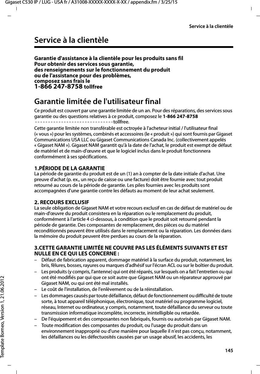  145Gigaset C530 IP / LUG - USA fr / A31008-XXXXX-XXXX-X-XX / appendix.fm / 3/25/15Template Borneo, Version 1, 21.06.2012Service à la clientèleService à la clientèleGarantie d&apos;assistance à la clientèle pour les produits sans filPour obtenir des services sous garantie,des renseignements sur le fonctionnement du produit ou de l&apos;assistance pour des problèmes, composez sans frais le1-866 247-8758 tollfreeGarantie limitée de l&apos;utilisateur finalCe produit est couvert par une garantie limitée de un an. Pour des réparations, des services sous garantie ou des questions relatives à ce produit, composez le 1-866 247-8758- - - - - - - - - - - - - - - - - - - - - - - - - - - - - - tollfree.Cette garantie limitée non transférable est octroyée à l&apos;acheteur initial / l&apos;utilisateur final (« vous ») pour les systèmes, combinés et accessoires (le « produit ») qui sont fournis par Gigaset Communications USA LLC ou Gigaset Communications Canada Inc. (collectivement appelés « Gigaset NAM »). Gigaset NAM garantit qu&apos;à la date de l&apos;achat, le produit est exempt de défaut de matériel et de main-d&apos;œuvre et que le logiciel inclus dans le produit fonctionnera conformément à ses spécifications.1.PÉRIODE DE LA GARANTIELa période de garantie du produit est de un (1) an à compter de la date initiale d&apos;achat. Une preuve d&apos;achat (p. ex., un reçu de caisse ou une facture) doit être fournie avec tout produit retourné au cours de la période de garantie. Les piles fournies avec les produits sont accompagnées d&apos;une garantie contre les défauts au moment de leur achat seulement.2. RECOURS EXCLUSIF La seule obligation de Gigaset NAM et votre recours exclusif en cas de défaut de matériel ou de main-d&apos;œuvre du produit consistera en la réparation ou le remplacement du produit, conformément à l&apos;article 4 ci-dessous, à condition que le produit soit retourné pendant la période de garantie. Des composantes de remplacement, des pièces ou du matériel reconditionnés peuvent être utilisés dans le remplacement ou la réparation. Les données dans la mémoire du produit peuvent être perdues au cours de la réparation.3.CETTE GARANTIE LIMITÉE NE COUVRE PAS LES ÉLÉMENTS SUIVANTS ET EST NULLE EN CE QUI LES CONCERNE :– Défaut de fabrication apparent, dommage matériel à la surface du produit, notamment, les bris, fêlures, bosses, rayures ou marques d&apos;adhésif sur l&apos;écran ACL ou sur le boîtier du produit.– Les produits (y compris, l&apos;antenne) qui ont été réparés, sur lesquels on a fait l&apos;entretien ou qui ont été modifiés par qui que ce soit autre que Gigaset NAM ou un réparateur approuvé par Gigaset NAM, ou qui ont été mal installés.– Le coût de l&apos;installation, de l&apos;enlèvement ou de la réinstallation.– Les dommages causés par toute défaillance, défaut de fonctionnement ou difficulté de toute sorte, à tout appareil téléphonique, électronique, tout matériel ou programme logiciel, réseau, Internet ou ordinateur, y compris, notamment, toute défaillance du serveur ou toute transmission informatique incomplète, incorrecte, inintelligible ou retardée.– De l&apos;équipement et des composantes non fabriqués, fournis ou autorisés par Gigaset NAM.– Toute modification des composantes du produit, ou l&apos;usage du produit dans un environnement inapproprié ou d&apos;une manière pour laquelle il n&apos;est pas conçu, notamment, les défaillances ou les défectuosités causées par un usage abusif, les accidents, les 