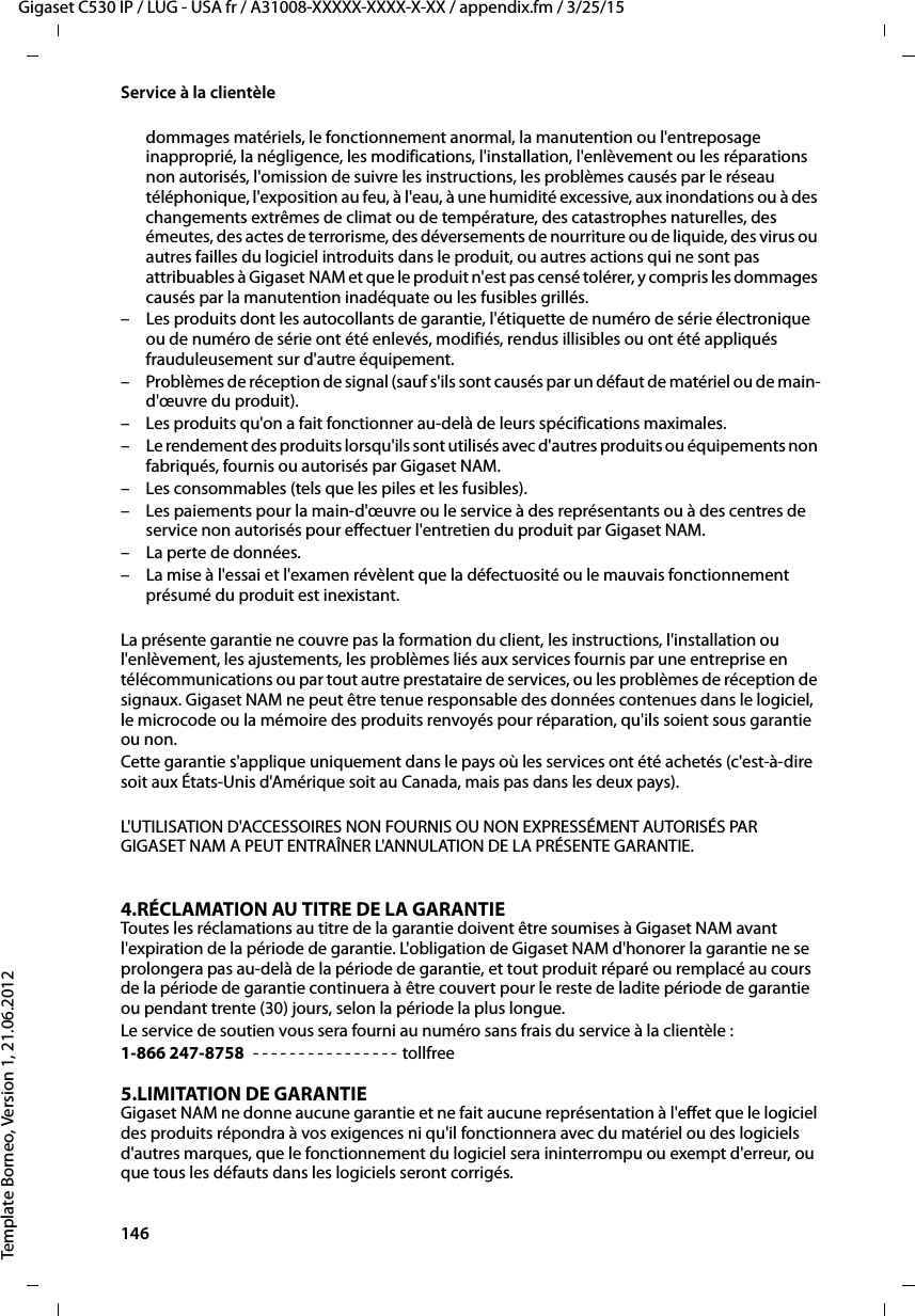 146  Gigaset C530 IP / LUG - USA fr / A31008-XXXXX-XXXX-X-XX / appendix.fm / 3/25/15Template Borneo, Version 1, 21.06.2012Service à la clientèledommages matériels, le fonctionnement anormal, la manutention ou l&apos;entreposage inapproprié, la négligence, les modifications, l&apos;installation, l&apos;enlèvement ou les réparations non autorisés, l&apos;omission de suivre les instructions, les problèmes causés par le réseau téléphonique, l&apos;exposition au feu, à l&apos;eau, à une humidité excessive, aux inondations ou à des changements extrêmes de climat ou de température, des catastrophes naturelles, des émeutes, des actes de terrorisme, des déversements de nourriture ou de liquide, des virus ou autres failles du logiciel introduits dans le produit, ou autres actions qui ne sont pas attribuables à Gigaset NAM et que le produit n&apos;est pas censé tolérer, y compris les dommages causés par la manutention inadéquate ou les fusibles grillés.– Les produits dont les autocollants de garantie, l&apos;étiquette de numéro de série électronique ou de numéro de série ont été enlevés, modifiés, rendus illisibles ou ont été appliqués frauduleusement sur d&apos;autre équipement.– Problèmes de réception de signal (sauf s&apos;ils sont causés par un défaut de matériel ou de main-d&apos;œuvre du produit).– Les produits qu&apos;on a fait fonctionner au-delà de leurs spécifications maximales.– Le rendement des produits lorsqu&apos;ils sont utilisés avec d&apos;autres produits ou équipements non fabriqués, fournis ou autorisés par Gigaset NAM.– Les consommables (tels que les piles et les fusibles).– Les paiements pour la main-d&apos;œuvre ou le service à des représentants ou à des centres de service non autorisés pour effectuer l&apos;entretien du produit par Gigaset NAM.– La perte de données.– La mise à l&apos;essai et l&apos;examen révèlent que la défectuosité ou le mauvais fonctionnement présumé du produit est inexistant.La présente garantie ne couvre pas la formation du client, les instructions, l&apos;installation ou l&apos;enlèvement, les ajustements, les problèmes liés aux services fournis par une entreprise en télécommunications ou par tout autre prestataire de services, ou les problèmes de réception de signaux. Gigaset NAM ne peut être tenue responsable des données contenues dans le logiciel, le microcode ou la mémoire des produits renvoyés pour réparation, qu&apos;ils soient sous garantie ou non. Cette garantie s&apos;applique uniquement dans le pays où les services ont été achetés (c&apos;est-à-dire soit aux États-Unis d&apos;Amérique soit au Canada, mais pas dans les deux pays).L&apos;UTILISATION D&apos;ACCESSOIRES NON FOURNIS OU NON EXPRESSÉMENT AUTORISÉS PAR GIGASET NAM A PEUT ENTRAÎNER L&apos;ANNULATION DE LA PRÉSENTE GARANTIE.4.RÉCLAMATION AU TITRE DE LA GARANTIEToutes les réclamations au titre de la garantie doivent être soumises à Gigaset NAM avant l&apos;expiration de la période de garantie. L&apos;obligation de Gigaset NAM d&apos;honorer la garantie ne se prolongera pas au-delà de la période de garantie, et tout produit réparé ou remplacé au cours de la période de garantie continuera à être couvert pour le reste de ladite période de garantie ou pendant trente (30) jours, selon la période la plus longue. Le service de soutien vous sera fourni au numéro sans frais du service à la clientèle :1-866 247-8758  - - - - - - - - - - - - - - - - tollfree5.LIMITATION DE GARANTIEGigaset NAM ne donne aucune garantie et ne fait aucune représentation à l&apos;effet que le logiciel des produits répondra à vos exigences ni qu&apos;il fonctionnera avec du matériel ou des logiciels d&apos;autres marques, que le fonctionnement du logiciel sera ininterrompu ou exempt d&apos;erreur, ou que tous les défauts dans les logiciels seront corrigés. 