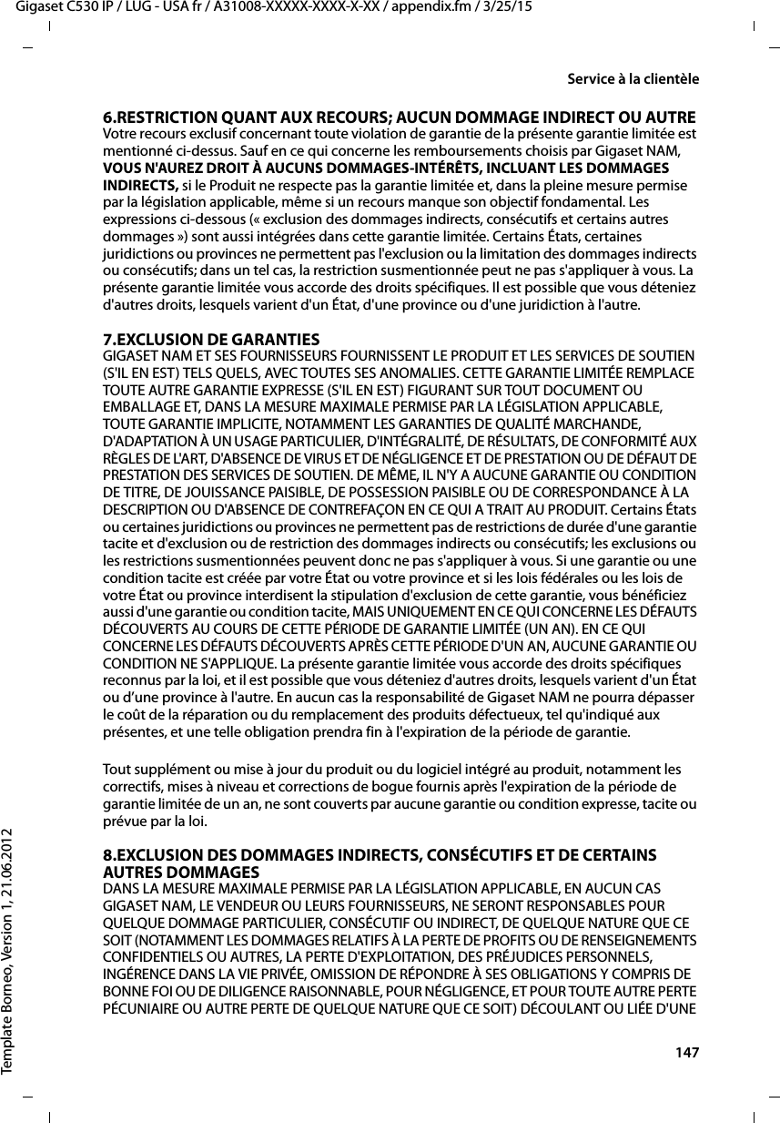  147Gigaset C530 IP / LUG - USA fr / A31008-XXXXX-XXXX-X-XX / appendix.fm / 3/25/15Template Borneo, Version 1, 21.06.2012Service à la clientèle6.RESTRICTION QUANT AUX RECOURS; AUCUN DOMMAGE INDIRECT OU AUTRE Votre recours exclusif concernant toute violation de garantie de la présente garantie limitée est mentionné ci-dessus. Sauf en ce qui concerne les remboursements choisis par Gigaset NAM, VOUS N&apos;AUREZ DROIT À AUCUNS DOMMAGES-INTÉRÊTS, INCLUANT LES DOMMAGES INDIRECTS, si le Produit ne respecte pas la garantie limitée et, dans la pleine mesure permise par la législation applicable, même si un recours manque son objectif fondamental. Les expressions ci-dessous (« exclusion des dommages indirects, consécutifs et certains autres dommages ») sont aussi intégrées dans cette garantie limitée. Certains États, certaines juridictions ou provinces ne permettent pas l&apos;exclusion ou la limitation des dommages indirects ou consécutifs; dans un tel cas, la restriction susmentionnée peut ne pas s&apos;appliquer à vous. La présente garantie limitée vous accorde des droits spécifiques. Il est possible que vous déteniez d&apos;autres droits, lesquels varient d&apos;un État, d&apos;une province ou d&apos;une juridiction à l&apos;autre.7.EXCLUSION DE GARANTIES GIGASET NAM ET SES FOURNISSEURS FOURNISSENT LE PRODUIT ET LES SERVICES DE SOUTIEN (S&apos;IL EN EST) TELS QUELS, AVEC TOUTES SES ANOMALIES. CETTE GARANTIE LIMITÉE REMPLACE TOUTE AUTRE GARANTIE EXPRESSE (S&apos;IL EN EST) FIGURANT SUR TOUT DOCUMENT OU EMBALLAGE ET, DANS LA MESURE MAXIMALE PERMISE PAR LA LÉGISLATION APPLICABLE, TOUTE GARANTIE IMPLICITE, NOTAMMENT LES GARANTIES DE QUALITÉ MARCHANDE, D&apos;ADAPTATION À UN USAGE PARTICULIER, D&apos;INTÉGRALITÉ, DE RÉSULTATS, DE CONFORMITÉ AUX RÈGLES DE L&apos;ART, D&apos;ABSENCE DE VIRUS ET DE NÉGLIGENCE ET DE PRESTATION OU DE DÉFAUT DE PRESTATION DES SERVICES DE SOUTIEN. DE MÊME, IL N&apos;Y A AUCUNE GARANTIE OU CONDITION DE TITRE, DE JOUISSANCE PAISIBLE, DE POSSESSION PAISIBLE OU DE CORRESPONDANCE À LA DESCRIPTION OU D&apos;ABSENCE DE CONTREFAÇON EN CE QUI A TRAIT AU PRODUIT. Certains États ou certaines juridictions ou provinces ne permettent pas de restrictions de durée d&apos;une garantie tacite et d&apos;exclusion ou de restriction des dommages indirects ou consécutifs; les exclusions ou les restrictions susmentionnées peuvent donc ne pas s&apos;appliquer à vous. Si une garantie ou une condition tacite est créée par votre État ou votre province et si les lois fédérales ou les lois de votre État ou province interdisent la stipulation d&apos;exclusion de cette garantie, vous bénéficiez aussi d&apos;une garantie ou condition tacite, MAIS UNIQUEMENT EN CE QUI CONCERNE LES DÉFAUTS DÉCOUVERTS AU COURS DE CETTE PÉRIODE DE GARANTIE LIMITÉE (UN AN). EN CE QUI CONCERNE LES DÉFAUTS DÉCOUVERTS APRÈS CETTE PÉRIODE D&apos;UN AN, AUCUNE GARANTIE OU CONDITION NE S&apos;APPLIQUE. La présente garantie limitée vous accorde des droits spécifiques reconnus par la loi, et il est possible que vous déteniez d&apos;autres droits, lesquels varient d&apos;un État ou d’une province à l&apos;autre. En aucun cas la responsabilité de Gigaset NAM ne pourra dépasser le coût de la réparation ou du remplacement des produits défectueux, tel qu&apos;indiqué aux présentes, et une telle obligation prendra fin à l&apos;expiration de la période de garantie.Tout supplément ou mise à jour du produit ou du logiciel intégré au produit, notamment les correctifs, mises à niveau et corrections de bogue fournis après l&apos;expiration de la période de garantie limitée de un an, ne sont couverts par aucune garantie ou condition expresse, tacite ou prévue par la loi.8.EXCLUSION DES DOMMAGES INDIRECTS, CONSÉCUTIFS ET DE CERTAINS AUTRES DOMMAGES DANS LA MESURE MAXIMALE PERMISE PAR LA LÉGISLATION APPLICABLE, EN AUCUN CAS GIGASET NAM, LE VENDEUR OU LEURS FOURNISSEURS, NE SERONT RESPONSABLES POUR QUELQUE DOMMAGE PARTICULIER, CONSÉCUTIF OU INDIRECT, DE QUELQUE NATURE QUE CE SOIT (NOTAMMENT LES DOMMAGES RELATIFS À LA PERTE DE PROFITS OU DE RENSEIGNEMENTS CONFIDENTIELS OU AUTRES, LA PERTE D&apos;EXPLOITATION, DES PRÉJUDICES PERSONNELS, INGÉRENCE DANS LA VIE PRIVÉE, OMISSION DE RÉPONDRE À SES OBLIGATIONS Y COMPRIS DE BONNE FOI OU DE DILIGENCE RAISONNABLE, POUR NÉGLIGENCE, ET POUR TOUTE AUTRE PERTE PÉCUNIAIRE OU AUTRE PERTE DE QUELQUE NATURE QUE CE SOIT) DÉCOULANT OU LIÉE D&apos;UNE 