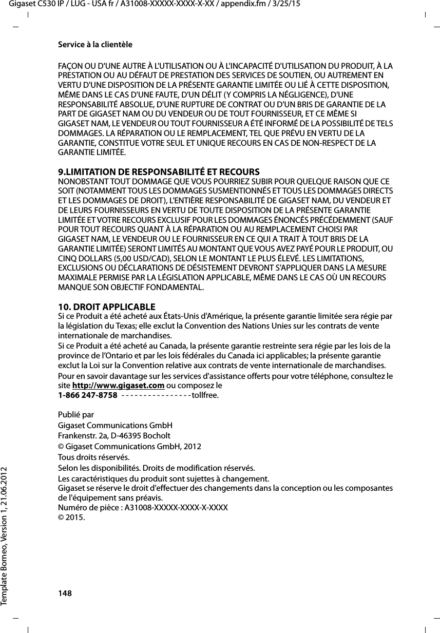 148  Gigaset C530 IP / LUG - USA fr / A31008-XXXXX-XXXX-X-XX / appendix.fm / 3/25/15Template Borneo, Version 1, 21.06.2012Service à la clientèleFAÇON OU D&apos;UNE AUTRE À L&apos;UTILISATION OU À L&apos;INCAPACITÉ D&apos;UTILISATION DU PRODUIT, À LA PRESTATION OU AU DÉFAUT DE PRESTATION DES SERVICES DE SOUTIEN, OU AUTREMENT EN VERTU D&apos;UNE DISPOSITION DE LA PRÉSENTE GARANTIE LIMITÉE OU LIÉ À CETTE DISPOSITION, MÊME DANS LE CAS D&apos;UNE FAUTE, D&apos;UN DÉLIT (Y COMPRIS LA NÉGLIGENCE), D&apos;UNE RESPONSABILITÉ ABSOLUE, D&apos;UNE RUPTURE DE CONTRAT OU D&apos;UN BRIS DE GARANTIE DE LA PART DE GIGASET NAM OU DU VENDEUR OU DE TOUT FOURNISSEUR, ET CE MÊME SI GIGASET NAM, LE VENDEUR OU TOUT FOURNISSEUR A ÉTÉ INFORMÉ DE LA POSSIBILITÉ DE TELS DOMMAGES. LA RÉPARATION OU LE REMPLACEMENT, TEL QUE PRÉVU EN VERTU DE LA GARANTIE, CONSTITUE VOTRE SEUL ET UNIQUE RECOURS EN CAS DE NON-RESPECT DE LA GARANTIE LIMITÉE. 9.LIMITATION DE RESPONSABILITÉ ET RECOURS NONOBSTANT TOUT DOMMAGE QUE VOUS POURRIEZ SUBIR POUR QUELQUE RAISON QUE CE SOIT (NOTAMMENT TOUS LES DOMMAGES SUSMENTIONNÉS ET TOUS LES DOMMAGES DIRECTS ET LES DOMMAGES DE DROIT), L&apos;ENTIÈRE RESPONSABILITÉ DE GIGASET NAM, DU VENDEUR ET DE LEURS FOURNISSEURS EN VERTU DE TOUTE DISPOSITION DE LA PRÉSENTE GARANTIE LIMITÉE ET VOTRE RECOURS EXCLUSIF POUR LES DOMMAGES ÉNONCÉS PRÉCÉDEMMENT (SAUF POUR TOUT RECOURS QUANT À LA RÉPARATION OU AU REMPLACEMENT CHOISI PAR GIGASET NAM, LE VENDEUR OU LE FOURNISSEUR EN CE QUI A TRAIT À TOUT BRIS DE LA GARANTIE LIMITÉE) SERONT LIMITÉS AU MONTANT QUE VOUS AVEZ PAYÉ POUR LE PRODUIT, OU CINQ DOLLARS (5,00 USD/CAD), SELON LE MONTANT LE PLUS ÉLEVÉ. LES LIMITATIONS, EXCLUSIONS OU DÉCLARATIONS DE DÉSISTEMENT DEVRONT S&apos;APPLIQUER DANS LA MESURE MAXIMALE PERMISE PAR LA LÉGISLATION APPLICABLE, MÊME DANS LE CAS OÙ UN RECOURS MANQUE SON OBJECTIF FONDAMENTAL.10. DROIT APPLICABLE Si ce Produit a été acheté aux États-Unis d&apos;Amérique, la présente garantie limitée sera régie par la législation du Texas; elle exclut la Convention des Nations Unies sur les contrats de vente internationale de marchandises. Si ce Produit a été acheté au Canada, la présente garantie restreinte sera régie par les lois de la province de l’Ontario et par les lois fédérales du Canada ici applicables; la présente garantie exclut la Loi sur la Convention relative aux contrats de vente internationale de marchandises. Pour en savoir davantage sur les services d&apos;assistance offerts pour votre téléphone, consultez le site http://www.gigaset.com ou composez le1-866 247-8758  - - - - - - - - - - - - - - - -tollfree.Publié parGigaset Communications GmbH Frankenstr. 2a, D-46395 Bocholt© Gigaset Communications GmbH, 2012Tous droits réservés.Selon les disponibilités. Droits de modification réservés.Les caractéristiques du produit sont sujettes à changement. Gigaset se réserve le droit d&apos;effectuer des changements dans la conception ou les composantes de l&apos;équipement sans préavis. Numéro de pièce : A31008-XXXXX-XXXX-X-XXXX © 2015.