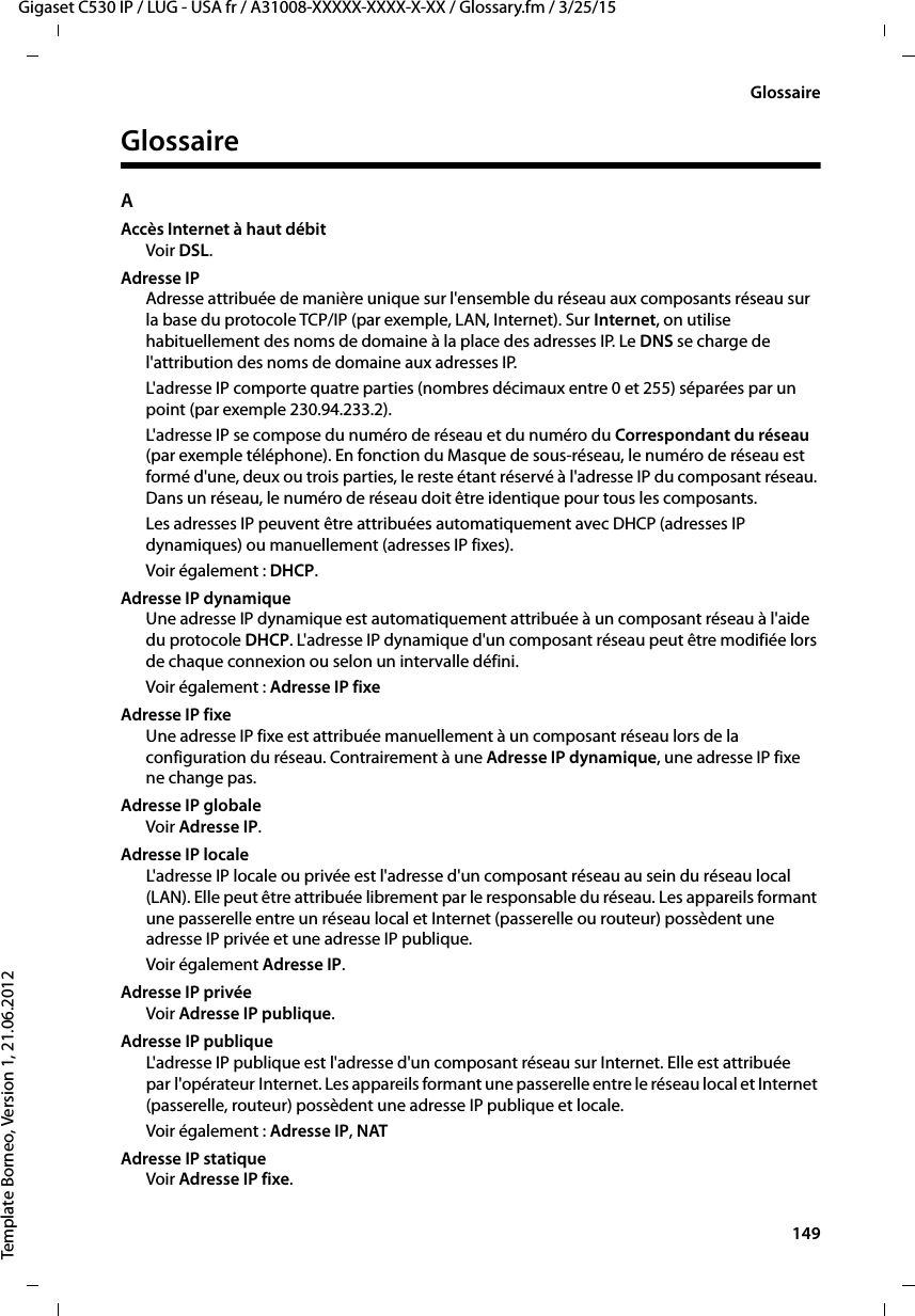  149Gigaset C530 IP / LUG - USA fr / A31008-XXXXX-XXXX-X-XX / Glossary.fm / 3/25/15Template Borneo, Version 1, 21.06.2012GlossaireGlossaireAAccès Internet à haut débitVoir DSL.Adresse IPAdresse attribuée de manière unique sur l&apos;ensemble du réseau aux composants réseau sur la base du protocole TCP/IP (par exemple, LAN, Internet). Sur Internet, on utilise habituellement des noms de domaine à la place des adresses IP. Le DNS se charge de l&apos;attribution des noms de domaine aux adresses IP.L&apos;adresse IP comporte quatre parties (nombres décimaux entre 0 et 255) séparées par un point (par exemple 230.94.233.2). L&apos;adresse IP se compose du numéro de réseau et du numéro du Correspondant du réseau (par exemple téléphone). En fonction du Masque de sous-réseau, le numéro de réseau est formé d&apos;une, deux ou trois parties, le reste étant réservé à l&apos;adresse IP du composant réseau. Dans un réseau, le numéro de réseau doit être identique pour tous les composants.Les adresses IP peuvent être attribuées automatiquement avec DHCP (adresses IP dynamiques) ou manuellement (adresses IP fixes).Voir également : DHCP.Adresse IP dynamiqueUne adresse IP dynamique est automatiquement attribuée à un composant réseau à l&apos;aide du protocole DHCP. L&apos;adresse IP dynamique d&apos;un composant réseau peut être modifiée lors de chaque connexion ou selon un intervalle défini.Voir également : Adresse IP fixeAdresse IP fixeUne adresse IP fixe est attribuée manuellement à un composant réseau lors de la configuration du réseau. Contrairement à une Adresse IP dynamique, une adresse IP fixe ne change pas.Adresse IP globale Voir Adresse IP.Adresse IP localeL&apos;adresse IP locale ou privée est l&apos;adresse d&apos;un composant réseau au sein du réseau local (LAN). Elle peut être attribuée librement par le responsable du réseau. Les appareils formant une passerelle entre un réseau local et Internet (passerelle ou routeur) possèdent une adresse IP privée et une adresse IP publique.Voir également Adresse IP.Adresse IP privéeVoir Adresse IP publique.Adresse IP publique L&apos;adresse IP publique est l&apos;adresse d&apos;un composant réseau sur Internet. Elle est attribuée par l&apos;opérateur Internet. Les appareils formant une passerelle entre le réseau local et Internet (passerelle, routeur) possèdent une adresse IP publique et locale.Voir également : Adresse IP, NAT Adresse IP statiqueVoir Adresse IP fixe.