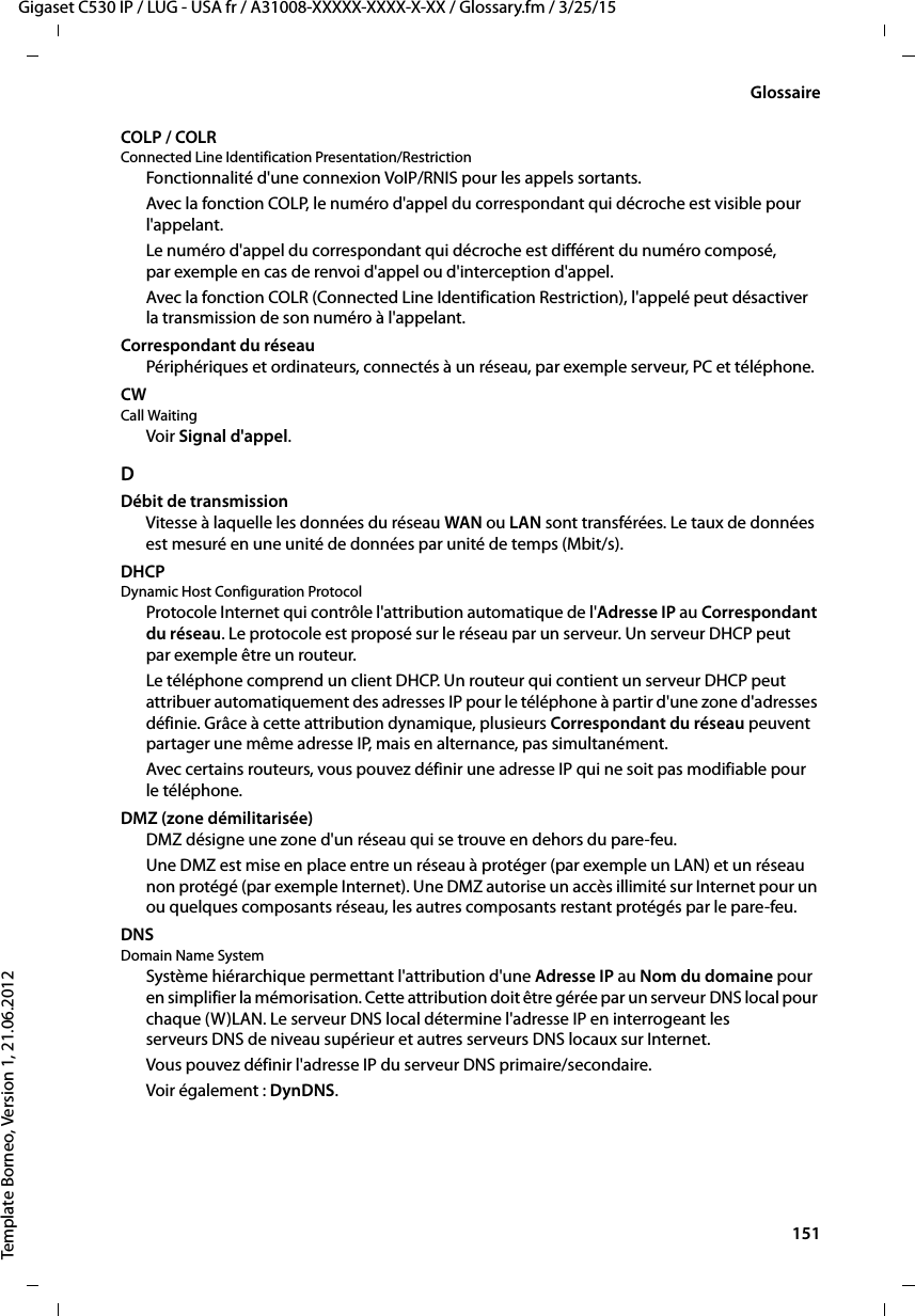  151Gigaset C530 IP / LUG - USA fr / A31008-XXXXX-XXXX-X-XX / Glossary.fm / 3/25/15Template Borneo, Version 1, 21.06.2012GlossaireCOLP / COLRConnected Line Identification Presentation/RestrictionFonctionnalité d&apos;une connexion VoIP/RNIS pour les appels sortants.Avec la fonction COLP, le numéro d&apos;appel du correspondant qui décroche est visible pour l&apos;appelant. Le numéro d&apos;appel du correspondant qui décroche est différent du numéro composé, par exemple en cas de renvoi d&apos;appel ou d&apos;interception d&apos;appel. Avec la fonction COLR (Connected Line Identification Restriction), l&apos;appelé peut désactiver la transmission de son numéro à l&apos;appelant. Correspondant du réseauPériphériques et ordinateurs, connectés à un réseau, par exemple serveur, PC et téléphone.CW Call WaitingVoir Signal d&apos;appel.DDébit de transmissionVitesse à laquelle les données du réseau WAN ou LAN sont transférées. Le taux de données est mesuré en une unité de données par unité de temps (Mbit/s).DHCP Dynamic Host Configuration ProtocolProtocole Internet qui contrôle l&apos;attribution automatique de l&apos;Adresse IP au Correspondant du réseau. Le protocole est proposé sur le réseau par un serveur. Un serveur DHCP peut par exemple être un routeur.Le téléphone comprend un client DHCP. Un routeur qui contient un serveur DHCP peut attribuer automatiquement des adresses IP pour le téléphone à partir d&apos;une zone d&apos;adresses définie. Grâce à cette attribution dynamique, plusieurs Correspondant du réseau peuvent partager une même adresse IP, mais en alternance, pas simultanément.Avec certains routeurs, vous pouvez définir une adresse IP qui ne soit pas modifiable pour le téléphone.DMZ (zone démilitarisée)DMZ désigne une zone d&apos;un réseau qui se trouve en dehors du pare-feu.Une DMZ est mise en place entre un réseau à protéger (par exemple un LAN) et un réseau non protégé (par exemple Internet). Une DMZ autorise un accès illimité sur Internet pour un ou quelques composants réseau, les autres composants restant protégés par le pare-feu.DNS Domain Name SystemSystème hiérarchique permettant l&apos;attribution d&apos;une Adresse IP au Nom du domaine pour en simplifier la mémorisation. Cette attribution doit être gérée par un serveur DNS local pour chaque (W)LAN. Le serveur DNS local détermine l&apos;adresse IP en interrogeant les serveurs DNS de niveau supérieur et autres serveurs DNS locaux sur Internet. Vous pouvez définir l&apos;adresse IP du serveur DNS primaire/secondaire. Voir également : DynDNS.