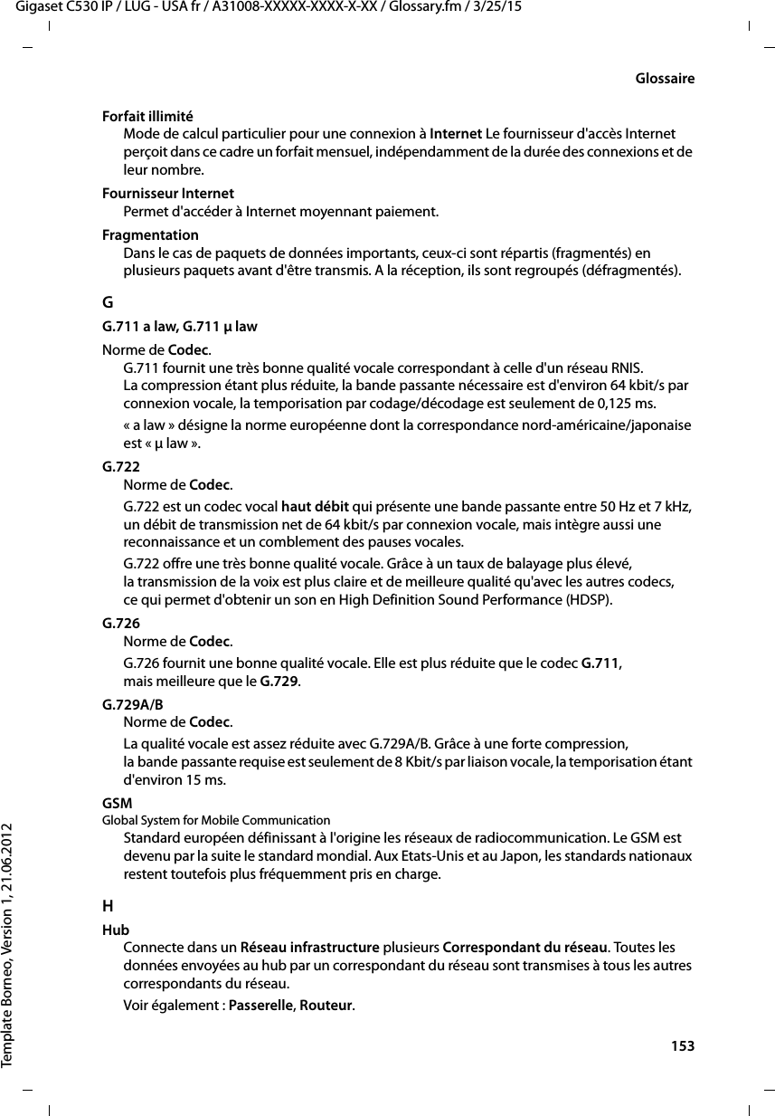  153Gigaset C530 IP / LUG - USA fr / A31008-XXXXX-XXXX-X-XX / Glossary.fm / 3/25/15Template Borneo, Version 1, 21.06.2012GlossaireForfait illimitéMode de calcul particulier pour une connexion à Internet Le fournisseur d&apos;accès Internet perçoit dans ce cadre un forfait mensuel, indépendamment de la durée des connexions et de leur nombre.Fournisseur InternetPermet d&apos;accéder à Internet moyennant paiement.FragmentationDans le cas de paquets de données importants, ceux-ci sont répartis (fragmentés) en plusieurs paquets avant d&apos;être transmis. A la réception, ils sont regroupés (défragmentés). GG.711 a law, G.711 μ law Norme de Codec. G.711 fournit une très bonne qualité vocale correspondant à celle d&apos;un réseau RNIS. La compression étant plus réduite, la bande passante nécessaire est d&apos;environ 64 kbit/s par connexion vocale, la temporisation par codage/décodage est seulement de 0,125 ms. « a law » désigne la norme européenne dont la correspondance nord-américaine/japonaise est « μ law ». G.722Norme de Codec. G.722 est un codec vocal haut débit qui présente une bande passante entre 50 Hz et 7 kHz, un débit de transmission net de 64 kbit/s par connexion vocale, mais intègre aussi une reconnaissance et un comblement des pauses vocales. G.722 offre une très bonne qualité vocale. Grâce à un taux de balayage plus élevé, la transmission de la voix est plus claire et de meilleure qualité qu&apos;avec les autres codecs, ce qui permet d&apos;obtenir un son en High Definition Sound Performance (HDSP). G.726Norme de Codec. G.726 fournit une bonne qualité vocale. Elle est plus réduite que le codec G.711, mais meilleure que le G.729. G.729A/BNorme de Codec. La qualité vocale est assez réduite avec G.729A/B. Grâce à une forte compression, la bande passante requise est seulement de 8 Kbit/s par liaison vocale, la temporisation étant d&apos;environ 15 ms. GSM Global System for Mobile CommunicationStandard européen définissant à l&apos;origine les réseaux de radiocommunication. Le GSM est devenu par la suite le standard mondial. Aux Etats-Unis et au Japon, les standards nationaux restent toutefois plus fréquemment pris en charge.HHubConnecte dans un Réseau infrastructure plusieurs Correspondant du réseau. Toutes les données envoyées au hub par un correspondant du réseau sont transmises à tous les autres correspondants du réseau.Voir également : Passerelle, Routeur. 