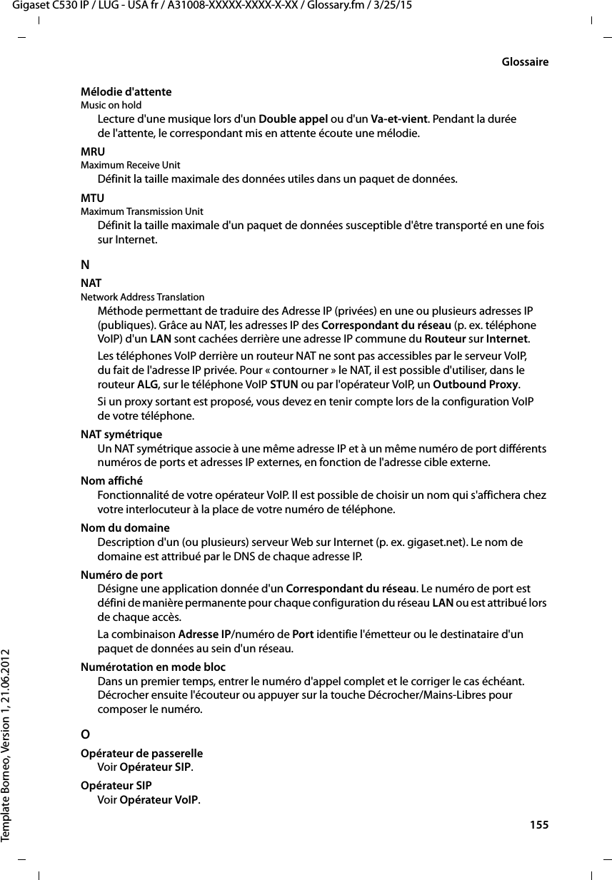  155Gigaset C530 IP / LUG - USA fr / A31008-XXXXX-XXXX-X-XX / Glossary.fm / 3/25/15Template Borneo, Version 1, 21.06.2012GlossaireMélodie d&apos;attente Music on holdLecture d&apos;une musique lors d&apos;un Double appel ou d&apos;un Va-et-vient. Pendant la durée de l&apos;attente, le correspondant mis en attente écoute une mélodie.MRU Maximum Receive UnitDéfinit la taille maximale des données utiles dans un paquet de données.MTU Maximum Transmission UnitDéfinit la taille maximale d&apos;un paquet de données susceptible d&apos;être transporté en une fois sur Internet.NNAT Network Address TranslationMéthode permettant de traduire des Adresse IP (privées) en une ou plusieurs adresses IP (publiques). Grâce au NAT, les adresses IP des Correspondant du réseau (p. ex. téléphone VoIP) d&apos;un LAN sont cachées derrière une adresse IP commune du Routeur sur Internet.Les téléphones VoIP derrière un routeur NAT ne sont pas accessibles par le serveur VoIP, du fait de l&apos;adresse IP privée. Pour « contourner » le NAT, il est possible d&apos;utiliser, dans le routeur ALG, sur le téléphone VoIP STUN ou par l&apos;opérateur VoIP, un Outbound Proxy. Si un proxy sortant est proposé, vous devez en tenir compte lors de la configuration VoIP de votre téléphone.NAT symétriqueUn NAT symétrique associe à une même adresse IP et à un même numéro de port différents numéros de ports et adresses IP externes, en fonction de l&apos;adresse cible externe. Nom affichéFonctionnalité de votre opérateur VoIP. Il est possible de choisir un nom qui s&apos;affichera chez votre interlocuteur à la place de votre numéro de téléphone.Nom du domaineDescription d&apos;un (ou plusieurs) serveur Web sur Internet (p. ex. gigaset.net). Le nom de domaine est attribué par le DNS de chaque adresse IP.Numéro de portDésigne une application donnée d&apos;un Correspondant du réseau. Le numéro de port est défini de manière permanente pour chaque configuration du réseau LAN ou est attribué lors de chaque accès.La combinaison Adresse IP/numéro de Port identifie l&apos;émetteur ou le destinataire d&apos;un paquet de données au sein d&apos;un réseau. Numérotation en mode blocDans un premier temps, entrer le numéro d&apos;appel complet et le corriger le cas échéant. Décrocher ensuite l&apos;écouteur ou appuyer sur la touche Décrocher/Mains-Libres pour composer le numéro. OOpérateur de passerelleVoir Opérateur SIP. Opérateur SIPVoir Opérateur VoIP.