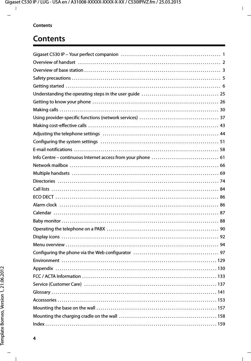 4  Gigaset C530 IP / LUG - USA en / A31008-XXXXX-XXXX-X-XX / C530IPIVZ.fm / 25.03.2015Template Borneo, Version 1, 21.06.2012ContentsContentsGigaset C530 IP – Your perfect companion   . . . . . . . . . . . . . . . . . . . . . . . . . . . . . . . . . . . . . . . . . . . . . . . . .  1Overview of handset   . . . . . . . . . . . . . . . . . . . . . . . . . . . . . . . . . . . . . . . . . . . . . . . . . . . . . . . . . . . . . . . . . . . . . .  2Overview of base station . . . . . . . . . . . . . . . . . . . . . . . . . . . . . . . . . . . . . . . . . . . . . . . . . . . . . . . . . . . . . . . . . . .  3Safety precautions . . . . . . . . . . . . . . . . . . . . . . . . . . . . . . . . . . . . . . . . . . . . . . . . . . . . . . . . . . . . . . . . . . . . . . . . .  5Getting started  . . . . . . . . . . . . . . . . . . . . . . . . . . . . . . . . . . . . . . . . . . . . . . . . . . . . . . . . . . . . . . . . . . . . . . . . . . . .  6Understanding the operating steps in the user guide  . . . . . . . . . . . . . . . . . . . . . . . . . . . . . . . . . . . . . . 25Getting to know your phone  . . . . . . . . . . . . . . . . . . . . . . . . . . . . . . . . . . . . . . . . . . . . . . . . . . . . . . . . . . . . . .  26Making calls . . . . . . . . . . . . . . . . . . . . . . . . . . . . . . . . . . . . . . . . . . . . . . . . . . . . . . . . . . . . . . . . . . . . . . . . . . . . . .  30Using provider-specific functions (network services)  . . . . . . . . . . . . . . . . . . . . . . . . . . . . . . . . . . . . . . .  37Making cost-effective calls  . . . . . . . . . . . . . . . . . . . . . . . . . . . . . . . . . . . . . . . . . . . . . . . . . . . . . . . . . . . . . . . .  43Adjusting the telephone settings   . . . . . . . . . . . . . . . . . . . . . . . . . . . . . . . . . . . . . . . . . . . . . . . . . . . . . . . . .  44Configuring the system settings   . . . . . . . . . . . . . . . . . . . . . . . . . . . . . . . . . . . . . . . . . . . . . . . . . . . . . . . . . .  51E-mail notifications  . . . . . . . . . . . . . . . . . . . . . . . . . . . . . . . . . . . . . . . . . . . . . . . . . . . . . . . . . . . . . . . . . . . . . . .  58Info Centre – continuous Internet access from your phone  . . . . . . . . . . . . . . . . . . . . . . . . . . . . . . . . .  61Network mailbox  . . . . . . . . . . . . . . . . . . . . . . . . . . . . . . . . . . . . . . . . . . . . . . . . . . . . . . . . . . . . . . . . . . . . . . . . .  66Multiple handsets  . . . . . . . . . . . . . . . . . . . . . . . . . . . . . . . . . . . . . . . . . . . . . . . . . . . . . . . . . . . . . . . . . . . . . . . .  69Directories  . . . . . . . . . . . . . . . . . . . . . . . . . . . . . . . . . . . . . . . . . . . . . . . . . . . . . . . . . . . . . . . . . . . . . . . . . . . . . . .  74Call lists  . . . . . . . . . . . . . . . . . . . . . . . . . . . . . . . . . . . . . . . . . . . . . . . . . . . . . . . . . . . . . . . . . . . . . . . . . . . . . . . . . .  84ECO DECT  . . . . . . . . . . . . . . . . . . . . . . . . . . . . . . . . . . . . . . . . . . . . . . . . . . . . . . . . . . . . . . . . . . . . . . . . . . . . . . . .  86Alarm clock   . . . . . . . . . . . . . . . . . . . . . . . . . . . . . . . . . . . . . . . . . . . . . . . . . . . . . . . . . . . . . . . . . . . . . . . . . . . . . .  86Calendar  . . . . . . . . . . . . . . . . . . . . . . . . . . . . . . . . . . . . . . . . . . . . . . . . . . . . . . . . . . . . . . . . . . . . . . . . . . . . . . . . .  87Baby monitor . . . . . . . . . . . . . . . . . . . . . . . . . . . . . . . . . . . . . . . . . . . . . . . . . . . . . . . . . . . . . . . . . . . . . . . . . . . . .  88Operating the telephone on a PABX  . . . . . . . . . . . . . . . . . . . . . . . . . . . . . . . . . . . . . . . . . . . . . . . . . . . . . . .  90Display icons  . . . . . . . . . . . . . . . . . . . . . . . . . . . . . . . . . . . . . . . . . . . . . . . . . . . . . . . . . . . . . . . . . . . . . . . . . . . . .  92Menu overview . . . . . . . . . . . . . . . . . . . . . . . . . . . . . . . . . . . . . . . . . . . . . . . . . . . . . . . . . . . . . . . . . . . . . . . . . . .  94Configuring the phone via the Web configurator  . . . . . . . . . . . . . . . . . . . . . . . . . . . . . . . . . . . . . . . . . .  97Environment  . . . . . . . . . . . . . . . . . . . . . . . . . . . . . . . . . . . . . . . . . . . . . . . . . . . . . . . . . . . . . . . . . . . . . . . . . . . . 129Appendix   . . . . . . . . . . . . . . . . . . . . . . . . . . . . . . . . . . . . . . . . . . . . . . . . . . . . . . . . . . . . . . . . . . . . . . . . . . . . . . . 130FCC / ACTA Information . . . . . . . . . . . . . . . . . . . . . . . . . . . . . . . . . . . . . . . . . . . . . . . . . . . . . . . . . . . . . . . . . . 133Service (Customer Care)   . . . . . . . . . . . . . . . . . . . . . . . . . . . . . . . . . . . . . . . . . . . . . . . . . . . . . . . . . . . . . . . . . 137Glossary . . . . . . . . . . . . . . . . . . . . . . . . . . . . . . . . . . . . . . . . . . . . . . . . . . . . . . . . . . . . . . . . . . . . . . . . . . . . . . . . . 141Accessories . . . . . . . . . . . . . . . . . . . . . . . . . . . . . . . . . . . . . . . . . . . . . . . . . . . . . . . . . . . . . . . . . . . . . . . . . . . . . . 153Mounting the base on the wall . . . . . . . . . . . . . . . . . . . . . . . . . . . . . . . . . . . . . . . . . . . . . . . . . . . . . . . . . . . 157Mounting the charging cradle on the wall  . . . . . . . . . . . . . . . . . . . . . . . . . . . . . . . . . . . . . . . . . . . . . . . . 158Index . . . . . . . . . . . . . . . . . . . . . . . . . . . . . . . . . . . . . . . . . . . . . . . . . . . . . . . . . . . . . . . . . . . . . . . . . . . . . . . . . . . . 159