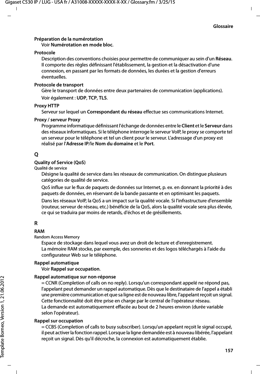  157Gigaset C530 IP / LUG - USA fr / A31008-XXXXX-XXXX-X-XX / Glossary.fm / 3/25/15Template Borneo, Version 1, 21.06.2012GlossairePréparation de la numérotation Voir Numérotation en mode bloc.ProtocoleDescription des conventions choisies pour permettre de communiquer au sein d&apos;un Réseau. Il comporte des règles définissant l&apos;établissement, la gestion et la désactivation d&apos;une connexion, en passant par les formats de données, les durées et la gestion d&apos;erreurs éventuelles.Protocole de transportGère le transport de données entre deux partenaires de communication (applications). Voir également : UDP, TCP, TLS. Proxy HTTPServeur sur lequel un Correspondant du réseau effectue ses communications Internet. Proxy / serveur ProxyProgramme informatique définissant l&apos;échange de données entre le Client et le Serveur dans des réseaux informatiques. Si le téléphone interroge le serveur VoIP, le proxy se comporte tel un serveur pour le téléphone et tel un client pour le serveur. L&apos;adressage d&apos;un proxy est réalisé par l&apos;Adresse IP/le Nom du domaine et le Port. QQuality of Service (QoS)Qualité de serviceDésigne la qualité de service dans les réseaux de communication. On distingue plusieurs catégories de qualité de service. QoS influe sur le flux de paquets de données sur Internet, p. ex. en donnant la priorité à des paquets de données, en réservant de la bande passante et en optimisant les paquets. Dans les réseaux VoIP, la QoS a un impact sur la qualité vocale. Si l&apos;infrastructure d&apos;ensemble (routeur, serveur de réseau, etc.) bénéficie de la QoS, alors la qualité vocale sera plus élevée, ce qui se traduira par moins de retards, d&apos;échos et de grésillements. RRAM Random Access MemoryEspace de stockage dans lequel vous avez un droit de lecture et d&apos;enregistrement. La mémoire RAM stocke, par exemple, des sonneries et des logos téléchargés à l&apos;aide du configurateur Web sur le téléphone.Rappel automatiqueVoir Rappel sur occupation.Rappel automatique sur non-réponse= CCNR (Completion of calls on no reply). Lorsqu&apos;un correspondant appelé ne répond pas, l&apos;appelant peut demander un rappel automatique. Dès que le destinataire de l&apos;appel a établi une première communication et que sa ligne est de nouveau libre, l&apos;appelant reçoit un signal. Cette fonctionnalité doit être prise en charge par le central de l&apos;opérateur réseau. La demande est automatiquement effacée au bout de 2 heures environ (durée variable selon l&apos;opérateur).Rappel sur occupation= CCBS (Completion of calls to busy subscriber). Lorsqu&apos;un appelant reçoit le signal occupé, il peut activer la fonction rappel. Lorsque la ligne demandée est à nouveau libérée, l&apos;appelant reçoit un signal. Dès qu&apos;il décroche, la connexion est automatiquement établie.