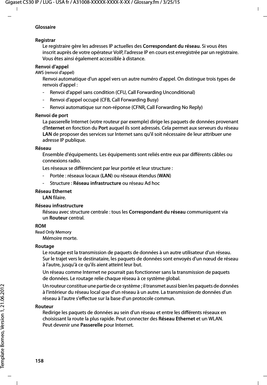 158  Gigaset C530 IP / LUG - USA fr / A31008-XXXXX-XXXX-X-XX / Glossary.fm / 3/25/15Template Borneo, Version 1, 21.06.2012GlossaireRegistrarLe registraire gère les adresses IP actuelles des Correspondant du réseau. Si vous êtes inscrit auprès de votre opérateur VoIP, l&apos;adresse IP en cours est enregistrée par un registraire. Vous êtes ainsi également accessible à distance. Renvoi d’appelAWS (renvoi d&apos;appel) Renvoi automatique d&apos;un appel vers un autre numéro d&apos;appel. On distingue trois types de renvois d&apos;appel : - Renvoi d&apos;appel sans condition (CFU, Call Forwarding Unconditional)- Renvoi d&apos;appel occupé (CFB, Call Forwarding Busy) - Renvoi automatique sur non-réponse (CFNR, Call Forwarding No Reply)Renvoi de portLa passerelle Internet (votre routeur par exemple) dirige les paquets de données provenant d&apos;Internet en fonction du Port auquel ils sont adressés. Cela permet aux serveurs du réseau LAN de proposer des services sur Internet sans qu&apos;il soit nécessaire de leur attribuer une adresse IP publique.RéseauEnsemble d&apos;équipements. Les équipements sont reliés entre eux par différents câbles ou connexions radio. Les réseaux se différencient par leur portée et leur structure : -Portée: réseaux locaux (LAN) ou réseaux étendus (WAN)-Structure: Réseau infrastructure ou réseau Ad hoc Réseau EthernetLAN filaire.Réseau infrastructureRéseau avec structure centrale : tous les Correspondant du réseau communiquent via un Routeur central. ROM Read Only MemoryMémoire morte.RoutageLe routage est la transmission de paquets de données à un autre utilisateur d&apos;un réseau. Sur le trajet vers le destinataire, les paquets de données sont envoyés d&apos;un nœud de réseau à l&apos;autre, jusqu&apos;à ce qu&apos;ils aient atteint leur but.Un réseau comme Internet ne pourrait pas fonctionner sans la transmission de paquets de données. Le routage relie chaque réseau à ce système global.Un routeur constitue une partie de ce système ; il transmet aussi bien les paquets de données à l&apos;intérieur du réseau local que d&apos;un réseau à un autre. La transmission de données d&apos;un réseau à l&apos;autre s&apos;effectue sur la base d&apos;un protocole commun.RouteurRedirige les paquets de données au sein d&apos;un réseau et entre les différents réseaux en choisissant la route la plus rapide. Peut connecter des Réseau Ethernet et un WLAN. Peut devenir une Passerelle pour Internet. 