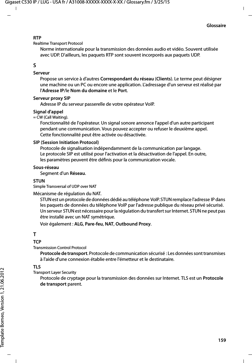  159Gigaset C530 IP / LUG - USA fr / A31008-XXXXX-XXXX-X-XX / Glossary.fm / 3/25/15Template Borneo, Version 1, 21.06.2012GlossaireRTP Realtime Transport ProtocolNorme internationale pour la transmission des données audio et vidéo. Souvent utilisée avec UDP. D&apos;ailleurs, les paquets RTP sont souvent incorporés aux paquets UDP.SServeurPropose un service à d&apos;autres Correspondant du réseau (Clients). Le terme peut désigner une machine ou un PC ou encore une application. L&apos;adressage d&apos;un serveur est réalisé par l&apos;Adresse IP/le Nom du domaine et le Port. Serveur proxy SIPAdresse IP du serveur passerelle de votre opérateur VoIP. Signal d&apos;appel = CW (Call Waiting). Fonctionnalité de l&apos;opérateur. Un signal sonore annonce l&apos;appel d&apos;un autre participant pendant une communication. Vous pouvez accepter ou refuser le deuxième appel. Cette fonctionnalité peut être activée ou désactivée.SIP (Session Initiation Protocol)Protocole de signalisation indépendamment de la communication par langage. Le protocole SIP est utilisé pour l&apos;activation et la désactivation de l&apos;appel. En outre, les paramètres peuvent être définis pour la communication vocale.Sous-réseauSegment d&apos;un Réseau.STUN Simple Transversal of UDP over NATMécanisme de régulation du NAT. STUN est un protocole de données dédié au téléphone VoIP. STUN remplace l&apos;adresse IP dans les paquets de données du téléphone VoIP par l&apos;adresse publique du réseau privé sécurisé. Un serveur STUN est nécessaire pour la régulation du transfert sur Internet. STUN ne peut pas être installé avec un NAT symétrique. Voir également : ALG, Pare-feu, NAT, Outbound Proxy. TTCP Transmission Control ProtocolProtocole de transport. Protocole de communication sécurisé : Les données sont transmises à l&apos;aide d&apos;une connexion établie entre l&apos;émetteur et le destinataire. TLS Transport Layer SecurityProtocole de cryptage pour la transmission des données sur Internet. TLS est un Protocole de transport parent. 