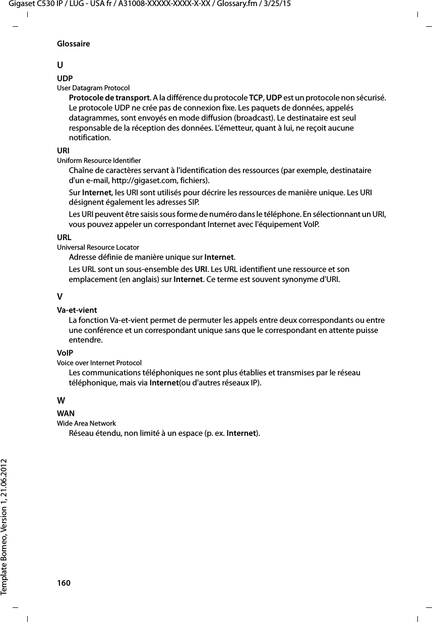 160  Gigaset C530 IP / LUG - USA fr / A31008-XXXXX-XXXX-X-XX / Glossary.fm / 3/25/15Template Borneo, Version 1, 21.06.2012GlossaireUUDP User Datagram ProtocolProtocole de transport. A la différence du protocole TCP, UDP est un protocole non sécurisé. Le protocole UDP ne crée pas de connexion fixe. Les paquets de données, appelés datagrammes, sont envoyés en mode diffusion (broadcast). Le destinataire est seul responsable de la réception des données. L&apos;émetteur, quant à lui, ne reçoit aucune notification. URI Uniform Resource IdentifierChaîne de caractères servant à l&apos;identification des ressources (par exemple, destinataire d&apos;un e-mail, http://gigaset.com, fichiers). Sur Internet, les URI sont utilisés pour décrire les ressources de manière unique. Les URI désignent également les adresses SIP. Les URI peuvent être saisis sous forme de numéro dans le téléphone. En sélectionnant un URI, vous pouvez appeler un correspondant Internet avec l&apos;équipement VoIP.URL Universal Resource LocatorAdresse définie de manière unique sur Internet.Les URL sont un sous-ensemble des URI. Les URL identifient une ressource et son emplacement (en anglais) sur Internet. Ce terme est souvent synonyme d&apos;URI. VVa-et-vientLa fonction Va-et-vient permet de permuter les appels entre deux correspondants ou entre une conférence et un correspondant unique sans que le correspondant en attente puisse entendre.VoIP Voice over Internet Protocol Les communications téléphoniques ne sont plus établies et transmises par le réseau téléphonique, mais via Internet(ou d&apos;autres réseaux IP).WWAN Wide Area NetworkRéseau étendu, non limité à un espace (p. ex. Internet).