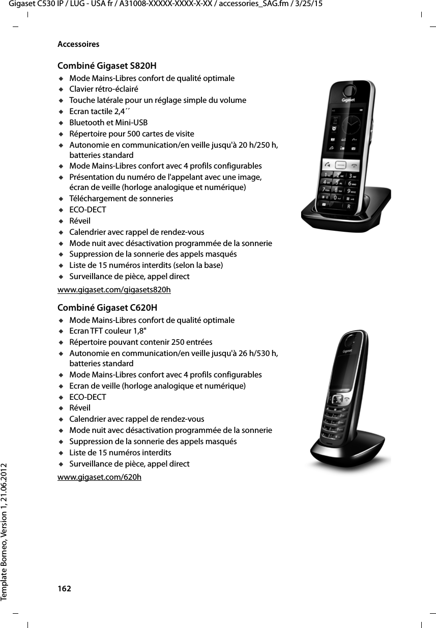 162  Gigaset C530 IP / LUG - USA fr / A31008-XXXXX-XXXX-X-XX / accessories_SAG.fm / 3/25/15Template Borneo, Version 1, 21.06.2012AccessoiresCombiné Gigaset S820HuMode Mains-Libres confort de qualité optimaleuClavier rétro-éclairéuTouche latérale pour un réglage simple du volumeuEcran tactile 2,4´´uBluetooth et Mini-USBuRépertoire pour 500 cartes de visiteuAutonomie en communication/en veille jusqu&apos;à 20 h/250 h, batteries standarduMode Mains-Libres confort avec 4 profils configurablesuPrésentation du numéro de l&apos;appelant avec une image, écran de veille (horloge analogique et numérique)uTéléchargement de sonneriesuECO-DECTuRéveiluCalendrier avec rappel de rendez-vousuMode nuit avec désactivation programmée de la sonnerieuSuppression de la sonnerie des appels masquésuListe de 15 numéros interdits (selon la base)uSurveillance de pièce, appel directwww.gigaset.com/gigasets820hCombiné Gigaset C620HuMode Mains-Libres confort de qualité optimaleuEcran TFT couleur 1,8&quot;uRépertoire pouvant contenir 250 entréesuAutonomie en communication/en veille jusqu&apos;à 26 h/530 h, batteries standarduMode Mains-Libres confort avec 4 profils configurablesuEcran de veille (horloge analogique et numérique)uECO-DECTuRéveiluCalendrier avec rappel de rendez-vousuMode nuit avec désactivation programmée de la sonnerieuSuppression de la sonnerie des appels masquésuListe de 15 numéros interditsuSurveillance de pièce, appel directwww.gigaset.com/620h