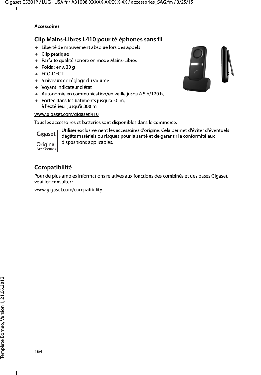 164  Gigaset C530 IP / LUG - USA fr / A31008-XXXXX-XXXX-X-XX / accessories_SAG.fm / 3/25/15Template Borneo, Version 1, 21.06.2012AccessoiresClip Mains-Libres L410 pour téléphones sans fil uLiberté de mouvement absolue lors des appels uClip pratique uParfaite qualité sonore en mode Mains-Libres uPoids : env. 30 guECO-DECTu5 niveaux de réglage du volume uVoyant indicateur d&apos;état uAutonomie en communication/en veille jusqu&apos;à 5 h/120 h,uPortée dans les bâtiments jusqu&apos;à 50 m,à l&apos;extérieur jusqu&apos;à 300 m. www.gigaset.com/gigasetl410Tous les accessoires et batteries sont disponibles dans le commerce.Utiliser exclusivement les accessoires d&apos;origine. Cela permet d&apos;éviter d&apos;éventuels dégâts matériels ou risques pour la santé et de garantir la conformité aux dispositions applicables.CompatibilitéPour de plus amples informations relatives aux fonctions des combinés et des bases Gigaset, veuillez consulter : www.gigaset.com/compatibility