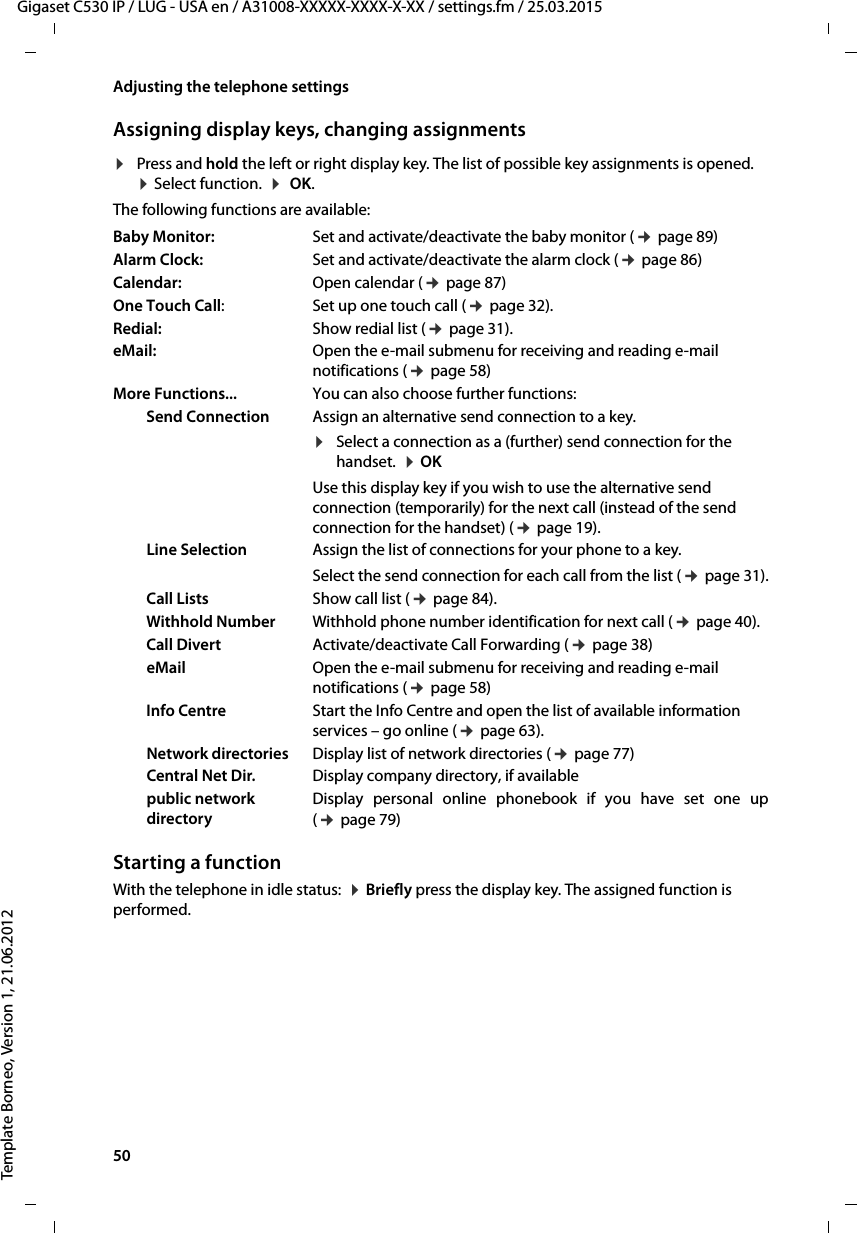 50  Gigaset C530 IP / LUG - USA en / A31008-XXXXX-XXXX-X-XX / settings.fm / 25.03.2015Template Borneo, Version 1, 21.06.2012Adjusting the telephone settingsAssigning display keys, changing assignments¤Press and hold the left or right display key. The list of possible key assignments is opened.  ¤Select function.  ¤ OK. The following functions are available:Starting a functionWith the telephone in idle status:  ¤Briefly press the display key. The assigned function is performed. Baby Monitor: Set and activate/deactivate the baby monitor (¢page 89)Alarm Clock:  Set and activate/deactivate the alarm clock (¢page 86)Calendar:  Open calendar (¢page 87)One Touch Call: Set up one touch call (¢page 32).Redial: Show redial list (¢page 31).eMail: Open the e-mail submenu for receiving and reading e-mail notifications (¢page 58)More Functions... You can also choose further functions:Send Connection Assign an alternative send connection to a key.¤Select a connection as a (further) send connection for the handset.  ¤OK Use this display key if you wish to use the alternative send connection (temporarily) for the next call (instead of the send connection for the handset) (¢page 19). Line Selection Assign the list of connections for your phone to a key. Select the send connection for each call from the list (¢page 31).Call Lists Show call list (¢page 84).Withhold Number Withhold phone number identification for next call (¢page 40).Call Divert Activate/deactivate Call Forwarding (¢page 38)eMail Open the e-mail submenu for receiving and reading e-mail notifications (¢page 58)Info Centre Start the Info Centre and open the list of available information services – go online (¢page 63).Network directories Display list of network directories (¢page 77)Central Net Dir. Display company directory, if availablepublic network directoryDisplay personal online phonebook if you have set one up(¢page 79)