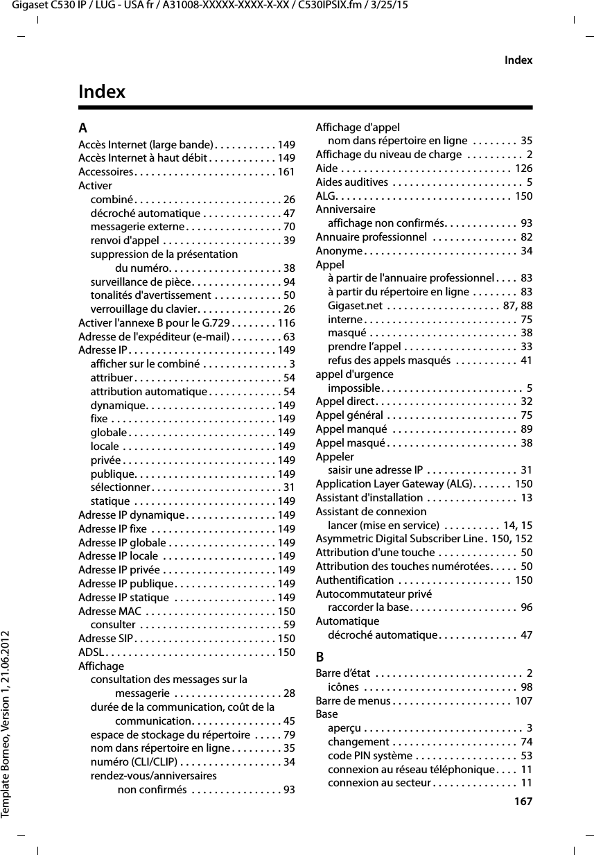  167Gigaset C530 IP / LUG - USA fr / A31008-XXXXX-XXXX-X-XX / C530IPSIX.fm / 3/25/15Template Borneo, Version 1, 21.06.2012IndexIndexAAccès Internet (large bande). . . . . . . . . . . 149Accès Internet à haut débit . . . . . . . . . . . . 149Accessoires. . . . . . . . . . . . . . . . . . . . . . . . . 161Activercombiné. . . . . . . . . . . . . . . . . . . . . . . . . . 26décroché automatique . . . . . . . . . . . . . . 47messagerie externe. . . . . . . . . . . . . . . . . 70renvoi d&apos;appel . . . . . . . . . . . . . . . . . . . . . 39suppression de la présentation du numéro. . . . . . . . . . . . . . . . . . . . 38surveillance de pièce. . . . . . . . . . . . . . . . 94tonalités d&apos;avertissement . . . . . . . . . . . . 50verrouillage du clavier. . . . . . . . . . . . . . . 26Activer l&apos;annexe B pour le G.729 . . . . . . . . 116Adresse de l&apos;expéditeur (e-mail) . . . . . . . . . 63Adresse IP. . . . . . . . . . . . . . . . . . . . . . . . . . 149afficher sur le combiné . . . . . . . . . . . . . . . 3attribuer. . . . . . . . . . . . . . . . . . . . . . . . . . 54attribution automatique . . . . . . . . . . . . . 54dynamique. . . . . . . . . . . . . . . . . . . . . . . 149fixe . . . . . . . . . . . . . . . . . . . . . . . . . . . . . 149globale . . . . . . . . . . . . . . . . . . . . . . . . . . 149locale . . . . . . . . . . . . . . . . . . . . . . . . . . . 149privée . . . . . . . . . . . . . . . . . . . . . . . . . . . 149publique. . . . . . . . . . . . . . . . . . . . . . . . . 149sélectionner . . . . . . . . . . . . . . . . . . . . . . . 31statique  . . . . . . . . . . . . . . . . . . . . . . . . . 149Adresse IP dynamique. . . . . . . . . . . . . . . . 149Adresse IP fixe  . . . . . . . . . . . . . . . . . . . . . . 149Adresse IP globale . . . . . . . . . . . . . . . . . . . 149Adresse IP locale  . . . . . . . . . . . . . . . . . . . . 149Adresse IP privée . . . . . . . . . . . . . . . . . . . . 149Adresse IP publique. . . . . . . . . . . . . . . . . . 149Adresse IP statique  . . . . . . . . . . . . . . . . . . 149Adresse MAC  . . . . . . . . . . . . . . . . . . . . . . . 150consulter  . . . . . . . . . . . . . . . . . . . . . . . . . 59Adresse SIP. . . . . . . . . . . . . . . . . . . . . . . . . 150ADSL. . . . . . . . . . . . . . . . . . . . . . . . . . . . . . 150Affichageconsultation des messages sur la messagerie  . . . . . . . . . . . . . . . . . . . 28durée de la communication, coût de la communication. . . . . . . . . . . . . . . . 45espace de stockage du répertoire  . . . . . 79nom dans répertoire en ligne . . . . . . . . . 35numéro (CLI/CLIP) . . . . . . . . . . . . . . . . . . 34rendez-vous/anniversaires non confirmés  . . . . . . . . . . . . . . . . 93Affichage d&apos;appelnom dans répertoire en ligne  . . . . . . . .  35Affichage du niveau de charge  . . . . . . . . . .  2Aide . . . . . . . . . . . . . . . . . . . . . . . . . . . . . . 126Aides auditives  . . . . . . . . . . . . . . . . . . . . . . . 5ALG. . . . . . . . . . . . . . . . . . . . . . . . . . . . . . . 150Anniversaireaffichage non confirmés. . . . . . . . . . . . . 93Annuaire professionnel  . . . . . . . . . . . . . . . 82Anonyme. . . . . . . . . . . . . . . . . . . . . . . . . . . 34Appelà partir de l&apos;annuaire professionnel. . . .  83à partir du répertoire en ligne . . . . . . . . 83Gigaset.net . . . . . . . . . . . . . . . . . . . . 87, 88interne. . . . . . . . . . . . . . . . . . . . . . . . . . . 75masqué . . . . . . . . . . . . . . . . . . . . . . . . . . 38prendre l’appel . . . . . . . . . . . . . . . . . . . . 33refus des appels masqués  . . . . . . . . . . . 41appel d&apos;urgenceimpossible. . . . . . . . . . . . . . . . . . . . . . . . .  5Appel direct. . . . . . . . . . . . . . . . . . . . . . . . .  32Appel général . . . . . . . . . . . . . . . . . . . . . . . 75Appel manqué  . . . . . . . . . . . . . . . . . . . . . . 89Appel masqué . . . . . . . . . . . . . . . . . . . . . . . 38Appelersaisir une adresse IP . . . . . . . . . . . . . . . .  31Application Layer Gateway (ALG). . . . . . . 150Assistant d&apos;installation . . . . . . . . . . . . . . . . 13Assistant de connexionlancer (mise en service)  . . . . . . . . . . 14, 15Asymmetric Digital Subscriber Line. 150, 152Attribution d&apos;une touche . . . . . . . . . . . . . . 50Attribution des touches numérotées. . . . . 50Authentification  . . . . . . . . . . . . . . . . . . . . 150Autocommutateur privéraccorder la base. . . . . . . . . . . . . . . . . . . 96Automatiquedécroché automatique. . . . . . . . . . . . . .  47BBarre d’état  . . . . . . . . . . . . . . . . . . . . . . . . . .  2icônes  . . . . . . . . . . . . . . . . . . . . . . . . . . . 98Barre de menus . . . . . . . . . . . . . . . . . . . . . 107Baseaperçu . . . . . . . . . . . . . . . . . . . . . . . . . . . .  3changement . . . . . . . . . . . . . . . . . . . . . .  74code PIN système . . . . . . . . . . . . . . . . . . 53connexion au réseau téléphonique. . . .  11connexion au secteur . . . . . . . . . . . . . . . 11