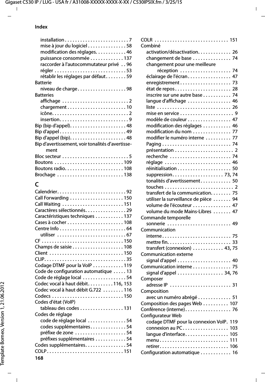 168  Gigaset C530 IP / LUG - USA fr / A31008-XXXXX-XXXX-X-XX / C530IPSIX.fm / 3/25/15Template Borneo, Version 1, 21.06.2012Indexinstallation . . . . . . . . . . . . . . . . . . . . . . . . . 7mise à jour du logiciel . . . . . . . . . . . . . . . 58modification des réglages. . . . . . . . . . . . 46puissance consommée . . . . . . . . . . . . . 137raccorder à l&apos;autocommutateur privé  . . 96régler . . . . . . . . . . . . . . . . . . . . . . . . . . . . 53rétablir les réglages par défaut . . . . . . . . 59Batterieniveau de charge. . . . . . . . . . . . . . . . . . . 98Batteriesaffichage  . . . . . . . . . . . . . . . . . . . . . . . . . . 2chargement . . . . . . . . . . . . . . . . . . . . . . . 10icône. . . . . . . . . . . . . . . . . . . . . . . . . . . . . . 2insertion. . . . . . . . . . . . . . . . . . . . . . . . . . . 9Bip (bip d&apos;appel). . . . . . . . . . . . . . . . . . . . . . 48Bip d&apos;appel . . . . . . . . . . . . . . . . . . . . . . . . . . 49Bip d&apos;appel (bip). . . . . . . . . . . . . . . . . . . . . . 48Bip d&apos;avertissement, voir tonalités d&apos;avertisse-mentBloc secteur . . . . . . . . . . . . . . . . . . . . . . . . . . 5Boutons  . . . . . . . . . . . . . . . . . . . . . . . . . . . 109Boutons radio. . . . . . . . . . . . . . . . . . . . . . . 108Brochage  . . . . . . . . . . . . . . . . . . . . . . . . . . 138CCalendrier. . . . . . . . . . . . . . . . . . . . . . . . . . . 92Call Forwarding . . . . . . . . . . . . . . . . . . . . . 150Call Waiting  . . . . . . . . . . . . . . . . . . . . . . . . 151Caractères sélectionnés. . . . . . . . . . . . . . . . 29Caractéristiques techniques . . . . . . . . . . . 137Cases à cocher . . . . . . . . . . . . . . . . . . . . . . 108Centre Info . . . . . . . . . . . . . . . . . . . . . . . . . . 64utiliser  . . . . . . . . . . . . . . . . . . . . . . . . . . . 67CF . . . . . . . . . . . . . . . . . . . . . . . . . . . . . . . . 150Champs de saisie . . . . . . . . . . . . . . . . . . . . 108Client  . . . . . . . . . . . . . . . . . . . . . . . . . . . . . 150CLIP. . . . . . . . . . . . . . . . . . . . . . . . . . . . . . . . 35Codage DTMF pour la VoIP . . . . . . . . . . . . 119Code de configuration automatique . . . . . 13Code de réglage local . . . . . . . . . . . . . . . . . 54Codec vocal à haut débit. . . . . . . . . . 116, 153Codec vocal à haut débit G.722  . . . . . . . . 116Codecs . . . . . . . . . . . . . . . . . . . . . . . . . . . . 150Codes d&apos;état (VoIP)tableau des codes . . . . . . . . . . . . . . . . . 131Codes de réglagecode de réglage local  . . . . . . . . . . . . . . . 54codes supplémentaires. . . . . . . . . . . . . . 54préfixe de zone  . . . . . . . . . . . . . . . . . . . . 54préfixes supplémentaires . . . . . . . . . . . . 54Codes supplémentaires. . . . . . . . . . . . . . . . 54COLP . . . . . . . . . . . . . . . . . . . . . . . . . . . . . . 151COLR  . . . . . . . . . . . . . . . . . . . . . . . . . . . . . 151Combinéactivation/désactivation. . . . . . . . . . . . . 26changement de base . . . . . . . . . . . . . . . 74changement pour une meilleure réception  . . . . . . . . . . . . . . . . . . . . 74éclairage de l&apos;écran. . . . . . . . . . . . . . . . . 47enregistrement . . . . . . . . . . . . . . . . . . . . 73état de repos . . . . . . . . . . . . . . . . . . . . . . 28inscrire sur une autre base . . . . . . . . . . . 74langue d&apos;affichage  . . . . . . . . . . . . . . . . . 46liste  . . . . . . . . . . . . . . . . . . . . . . . . . . . . . 26mise en service . . . . . . . . . . . . . . . . . . . . .  9modèle de couleur . . . . . . . . . . . . . . . . .  47modification des réglages . . . . . . . . . . . 46modification du nom . . . . . . . . . . . . . . . 77modifier le numéro interne . . . . . . . . . . 77Paging . . . . . . . . . . . . . . . . . . . . . . . . . . . 74présentation . . . . . . . . . . . . . . . . . . . . . . . 2recherche  . . . . . . . . . . . . . . . . . . . . . . . . 74réglage  . . . . . . . . . . . . . . . . . . . . . . . . . .  46réinitialisation . . . . . . . . . . . . . . . . . . . . . 50suppression. . . . . . . . . . . . . . . . . . . . 73, 74tonalités d&apos;avertissement . . . . . . . . . . . .  50touches . . . . . . . . . . . . . . . . . . . . . . . . . . . 2transfert de la communication. . . . . . . .  75utiliser la surveillance de pièce  . . . . . . . 94volume de l&apos;écouteur . . . . . . . . . . . . . . .  47volume du mode Mains-Libres  . . . . . . .  47Commande temporellesonnerie  . . . . . . . . . . . . . . . . . . . . . . . . . 49Communicationinterne. . . . . . . . . . . . . . . . . . . . . . . . . . . 75mettre fin. . . . . . . . . . . . . . . . . . . . . . . . . 33transfert (connexion) . . . . . . . . . . . . 43, 75Communication externesignal d&apos;appel . . . . . . . . . . . . . . . . . . . . .  40Communication interne . . . . . . . . . . . . . . . 75signal d’appel . . . . . . . . . . . . . . . . . . 34, 76Composeradresse IP  . . . . . . . . . . . . . . . . . . . . . . . . 31Compositionavec un numéro abrégé . . . . . . . . . . . . . 51Composition des pages Web . . . . . . . . . . 107Conférence (interne). . . . . . . . . . . . . . . . . . 76Configurateur Webcodage DTMF pour la connexion VoIP. 119connexion au PC. . . . . . . . . . . . . . . . . . 103langue d&apos;interface. . . . . . . . . . . . . . . . . 105menu . . . . . . . . . . . . . . . . . . . . . . . . . . . 111retirer. . . . . . . . . . . . . . . . . . . . . . . . . . . 106Configuration automatique . . . . . . . . . . . . 16