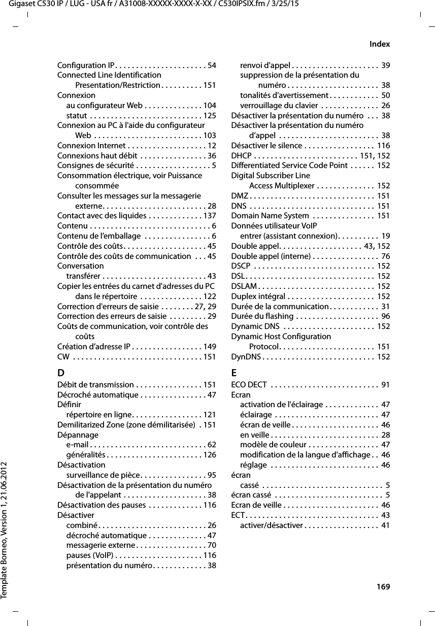  169Gigaset C530 IP / LUG - USA fr / A31008-XXXXX-XXXX-X-XX / C530IPSIX.fm / 3/25/15Template Borneo, Version 1, 21.06.2012IndexConfiguration IP. . . . . . . . . . . . . . . . . . . . . . 54Connected Line Identification Presentation/Restriction. . . . . . . . . . 151Connexionau configurateur Web . . . . . . . . . . . . . . 104statut . . . . . . . . . . . . . . . . . . . . . . . . . . . 125Connexion au PC à l&apos;aide du configurateur Web . . . . . . . . . . . . . . . . . . . . . . . . . . 103Connexion Internet . . . . . . . . . . . . . . . . . . . 12Connexions haut débit . . . . . . . . . . . . . . . . 36Consignes de sécurité . . . . . . . . . . . . . . . . . . 5Consommation électrique, voir Puissance consomméeConsulter les messages sur la messagerie externe. . . . . . . . . . . . . . . . . . . . . . . . . 28Contact avec des liquides . . . . . . . . . . . . . 137Contenu . . . . . . . . . . . . . . . . . . . . . . . . . . . . . 6Contenu de l’emballage  . . . . . . . . . . . . . . . . 6Contrôle des coûts. . . . . . . . . . . . . . . . . . . . 45Contrôle des coûts de communication  . . . 45Conversationtransférer . . . . . . . . . . . . . . . . . . . . . . . . . 43Copier les entrées du carnet d&apos;adresses du PC dans le répertoire . . . . . . . . . . . . . . . 122Correction d&apos;erreurs de saisie . . . . . . . . 27, 29Correction des erreurs de saisie . . . . . . . . . 29Coûts de communication, voir contrôle des coûtsCréation d’adresse IP . . . . . . . . . . . . . . . . . 149CW  . . . . . . . . . . . . . . . . . . . . . . . . . . . . . . . 151DDébit de transmission . . . . . . . . . . . . . . . . 151Décroché automatique . . . . . . . . . . . . . . . . 47Définirrépertoire en ligne. . . . . . . . . . . . . . . . . 121Demilitarized Zone (zone démilitarisée)  . 151Dépannagee-mail. . . . . . . . . . . . . . . . . . . . . . . . . . . . 62généralités . . . . . . . . . . . . . . . . . . . . . . . 126Désactivationsurveillance de pièce. . . . . . . . . . . . . . . . 95Désactivation de la présentation du numéro de l&apos;appelant . . . . . . . . . . . . . . . . . . . . 38Désactivation des pauses . . . . . . . . . . . . . 116Désactivercombiné. . . . . . . . . . . . . . . . . . . . . . . . . . 26décroché automatique . . . . . . . . . . . . . . 47messagerie externe. . . . . . . . . . . . . . . . . 70pauses (VoIP) . . . . . . . . . . . . . . . . . . . . . 116présentation du numéro. . . . . . . . . . . . . 38renvoi d&apos;appel . . . . . . . . . . . . . . . . . . . . . 39suppression de la présentation du numéro . . . . . . . . . . . . . . . . . . . . . . 38tonalités d&apos;avertissement . . . . . . . . . . . .  50verrouillage du clavier . . . . . . . . . . . . . . 26Désactiver la présentation du numéro  . . .  38Désactiver la présentation du numéro d’appel  . . . . . . . . . . . . . . . . . . . . . . . . 38Désactiver le silence . . . . . . . . . . . . . . . . . 116DHCP . . . . . . . . . . . . . . . . . . . . . . . . . 151, 152Differentiated Service Code Point . . . . . . 152Digital Subscriber LineAccess Multiplexer . . . . . . . . . . . . . . 152DMZ . . . . . . . . . . . . . . . . . . . . . . . . . . . . . . 151DNS . . . . . . . . . . . . . . . . . . . . . . . . . . . . . .  151Domain Name System  . . . . . . . . . . . . . . . 151Données utilisateur VoIPentrer (assistant connexion). . . . . . . . . .  19Double appel. . . . . . . . . . . . . . . . . . . . 43, 152Double appel (interne) . . . . . . . . . . . . . . . .  76DSCP  . . . . . . . . . . . . . . . . . . . . . . . . . . . . . 152DSL. . . . . . . . . . . . . . . . . . . . . . . . . . . . . . . 152DSLAM . . . . . . . . . . . . . . . . . . . . . . . . . . . . 152Duplex intégral . . . . . . . . . . . . . . . . . . . . . 152Durée de la communication. . . . . . . . . . . . 31Durée du flashing . . . . . . . . . . . . . . . . . . . . 96Dynamic DNS  . . . . . . . . . . . . . . . . . . . . . . 152Dynamic Host ConfigurationProtocol. . . . . . . . . . . . . . . . . . . . . . . 151DynDNS . . . . . . . . . . . . . . . . . . . . . . . . . . . 152EECO DECT  . . . . . . . . . . . . . . . . . . . . . . . . . . 91Ecranactivation de l&apos;éclairage . . . . . . . . . . . . .  47éclairage . . . . . . . . . . . . . . . . . . . . . . . . . 47écran de veille . . . . . . . . . . . . . . . . . . . . . 46en veille . . . . . . . . . . . . . . . . . . . . . . . . . . 28modèle de couleur . . . . . . . . . . . . . . . . .  47modification de la langue d&apos;affichage . .  46réglage  . . . . . . . . . . . . . . . . . . . . . . . . . .  46écrancassé  . . . . . . . . . . . . . . . . . . . . . . . . . . . . . 5écran cassé  . . . . . . . . . . . . . . . . . . . . . . . . . .  5Ecran de veille . . . . . . . . . . . . . . . . . . . . . . . 46ECT. . . . . . . . . . . . . . . . . . . . . . . . . . . . . . . . 43activer/désactiver . . . . . . . . . . . . . . . . . . 41