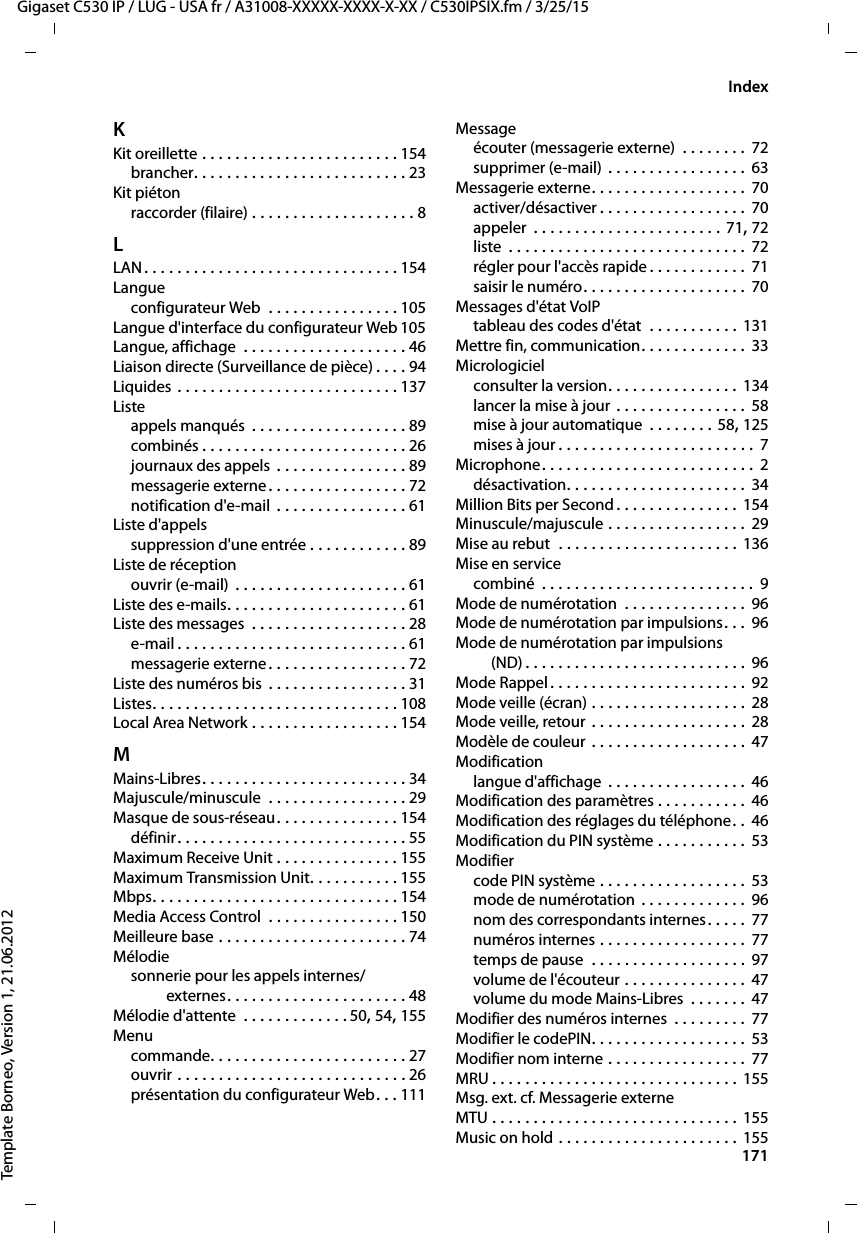  171Gigaset C530 IP / LUG - USA fr / A31008-XXXXX-XXXX-X-XX / C530IPSIX.fm / 3/25/15Template Borneo, Version 1, 21.06.2012IndexKKit oreillette . . . . . . . . . . . . . . . . . . . . . . . . 154brancher. . . . . . . . . . . . . . . . . . . . . . . . . . 23Kit piétonraccorder (filaire) . . . . . . . . . . . . . . . . . . . . 8LLAN. . . . . . . . . . . . . . . . . . . . . . . . . . . . . . . 154Langueconfigurateur Web  . . . . . . . . . . . . . . . . 105Langue d&apos;interface du configurateur Web 105Langue, affichage  . . . . . . . . . . . . . . . . . . . . 46Liaison directe (Surveillance de pièce) . . . . 94Liquides . . . . . . . . . . . . . . . . . . . . . . . . . . . 137Listeappels manqués  . . . . . . . . . . . . . . . . . . . 89combinés . . . . . . . . . . . . . . . . . . . . . . . . . 26journaux des appels . . . . . . . . . . . . . . . . 89messagerie externe. . . . . . . . . . . . . . . . . 72notification d&apos;e-mail  . . . . . . . . . . . . . . . . 61Liste d&apos;appelssuppression d&apos;une entrée . . . . . . . . . . . . 89Liste de réceptionouvrir (e-mail) . . . . . . . . . . . . . . . . . . . . . 61Liste des e-mails. . . . . . . . . . . . . . . . . . . . . . 61Liste des messages  . . . . . . . . . . . . . . . . . . . 28e-mail. . . . . . . . . . . . . . . . . . . . . . . . . . . . 61messagerie externe. . . . . . . . . . . . . . . . . 72Liste des numéros bis . . . . . . . . . . . . . . . . . 31Listes. . . . . . . . . . . . . . . . . . . . . . . . . . . . . . 108Local Area Network . . . . . . . . . . . . . . . . . . 154MMains-Libres. . . . . . . . . . . . . . . . . . . . . . . . . 34Majuscule/minuscule  . . . . . . . . . . . . . . . . . 29Masque de sous-réseau. . . . . . . . . . . . . . . 154définir. . . . . . . . . . . . . . . . . . . . . . . . . . . . 55Maximum Receive Unit . . . . . . . . . . . . . . . 155Maximum Transmission Unit. . . . . . . . . . . 155Mbps. . . . . . . . . . . . . . . . . . . . . . . . . . . . . . 154Media Access Control  . . . . . . . . . . . . . . . . 150Meilleure base . . . . . . . . . . . . . . . . . . . . . . . 74Mélodiesonnerie pour les appels internes/externes. . . . . . . . . . . . . . . . . . . . . . 48Mélodie d&apos;attente  . . . . . . . . . . . . .50, 54, 155Menucommande. . . . . . . . . . . . . . . . . . . . . . . . 27ouvrir . . . . . . . . . . . . . . . . . . . . . . . . . . . . 26présentation du configurateur Web. . . 111Messageécouter (messagerie externe)  . . . . . . . . 72supprimer (e-mail) . . . . . . . . . . . . . . . . .  63Messagerie externe. . . . . . . . . . . . . . . . . . . 70activer/désactiver . . . . . . . . . . . . . . . . . . 70appeler  . . . . . . . . . . . . . . . . . . . . . . . 71, 72liste  . . . . . . . . . . . . . . . . . . . . . . . . . . . . . 72régler pour l&apos;accès rapide . . . . . . . . . . . .  71saisir le numéro. . . . . . . . . . . . . . . . . . . . 70Messages d&apos;état VoIPtableau des codes d&apos;état  . . . . . . . . . . . 131Mettre fin, communication. . . . . . . . . . . . . 33Micrologicielconsulter la version. . . . . . . . . . . . . . . . 134lancer la mise à jour . . . . . . . . . . . . . . . . 58mise à jour automatique  . . . . . . . . 58, 125mises à jour . . . . . . . . . . . . . . . . . . . . . . . . 7Microphone. . . . . . . . . . . . . . . . . . . . . . . . . . 2désactivation. . . . . . . . . . . . . . . . . . . . . . 34Million Bits per Second . . . . . . . . . . . . . . . 154Minuscule/majuscule . . . . . . . . . . . . . . . . . 29Mise au rebut  . . . . . . . . . . . . . . . . . . . . . . 136Mise en servicecombiné  . . . . . . . . . . . . . . . . . . . . . . . . . . 9Mode de numérotation  . . . . . . . . . . . . . . . 96Mode de numérotation par impulsions. . . 96Mode de numérotation par impulsions (ND) . . . . . . . . . . . . . . . . . . . . . . . . . . . 96Mode Rappel . . . . . . . . . . . . . . . . . . . . . . . . 92Mode veille (écran) . . . . . . . . . . . . . . . . . . . 28Mode veille, retour . . . . . . . . . . . . . . . . . . . 28Modèle de couleur  . . . . . . . . . . . . . . . . . . . 47Modificationlangue d&apos;affichage  . . . . . . . . . . . . . . . . . 46Modification des paramètres . . . . . . . . . . . 46Modification des réglages du téléphone. .  46Modification du PIN système . . . . . . . . . . .  53Modifiercode PIN système . . . . . . . . . . . . . . . . . . 53mode de numérotation . . . . . . . . . . . . . 96nom des correspondants internes. . . . . 77numéros internes . . . . . . . . . . . . . . . . . . 77temps de pause  . . . . . . . . . . . . . . . . . . . 97volume de l&apos;écouteur . . . . . . . . . . . . . . .  47volume du mode Mains-Libres  . . . . . . .  47Modifier des numéros internes  . . . . . . . . .  77Modifier le codePIN. . . . . . . . . . . . . . . . . . . 53Modifier nom interne . . . . . . . . . . . . . . . . . 77MRU . . . . . . . . . . . . . . . . . . . . . . . . . . . . . . 155Msg. ext. cf. Messagerie externeMTU . . . . . . . . . . . . . . . . . . . . . . . . . . . . . . 155Music on hold . . . . . . . . . . . . . . . . . . . . . . 155