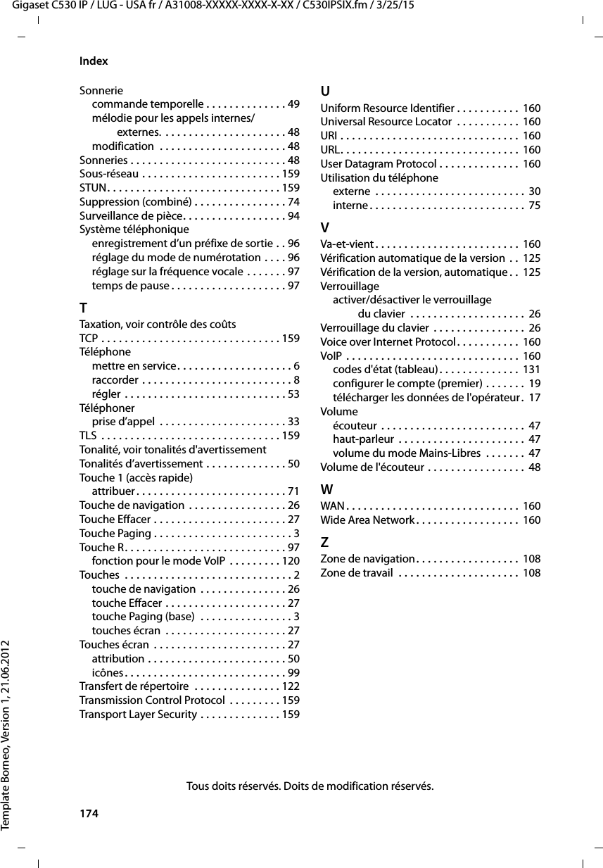 174  Gigaset C530 IP / LUG - USA fr / A31008-XXXXX-XXXX-X-XX / C530IPSIX.fm / 3/25/15Template Borneo, Version 1, 21.06.2012IndexSonneriecommande temporelle . . . . . . . . . . . . . . 49mélodie pour les appels internes/externes.  . . . . . . . . . . . . . . . . . . . . . 48modification  . . . . . . . . . . . . . . . . . . . . . . 48Sonneries . . . . . . . . . . . . . . . . . . . . . . . . . . . 48Sous-réseau . . . . . . . . . . . . . . . . . . . . . . . . 159STUN. . . . . . . . . . . . . . . . . . . . . . . . . . . . . . 159Suppression (combiné) . . . . . . . . . . . . . . . . 74Surveillance de pièce. . . . . . . . . . . . . . . . . . 94Système téléphoniqueenregistrement d’un préfixe de sortie . . 96réglage du mode de numérotation . . . . 96réglage sur la fréquence vocale . . . . . . . 97temps de pause . . . . . . . . . . . . . . . . . . . . 97TTaxation, voir contrôle des coûtsTCP . . . . . . . . . . . . . . . . . . . . . . . . . . . . . . . 159Téléphonemettre en service. . . . . . . . . . . . . . . . . . . . 6raccorder . . . . . . . . . . . . . . . . . . . . . . . . . . 8régler . . . . . . . . . . . . . . . . . . . . . . . . . . . . 53Téléphonerprise d’appel  . . . . . . . . . . . . . . . . . . . . . . 33TLS  . . . . . . . . . . . . . . . . . . . . . . . . . . . . . . . 159Tonalité, voir tonalités d&apos;avertissementTonalités d’avertissement . . . . . . . . . . . . . . 50Touche 1 (accès rapide)attribuer. . . . . . . . . . . . . . . . . . . . . . . . . . 71Touche de navigation . . . . . . . . . . . . . . . . . 26Touche Effacer . . . . . . . . . . . . . . . . . . . . . . . 27Touche Paging . . . . . . . . . . . . . . . . . . . . . . . . 3Touche R . . . . . . . . . . . . . . . . . . . . . . . . . . . . 97fonction pour le mode VoIP . . . . . . . . . 120Touches  . . . . . . . . . . . . . . . . . . . . . . . . . . . . . 2touche de navigation . . . . . . . . . . . . . . . 26touche Effacer . . . . . . . . . . . . . . . . . . . . . 27touche Paging (base)  . . . . . . . . . . . . . . . . 3touches écran  . . . . . . . . . . . . . . . . . . . . . 27Touches écran  . . . . . . . . . . . . . . . . . . . . . . . 27attribution . . . . . . . . . . . . . . . . . . . . . . . . 50icônes . . . . . . . . . . . . . . . . . . . . . . . . . . . . 99Transfert de répertoire  . . . . . . . . . . . . . . . 122Transmission Control Protocol . . . . . . . . . 159Transport Layer Security . . . . . . . . . . . . . . 159UUniform Resource Identifier . . . . . . . . . . . 160Universal Resource Locator  . . . . . . . . . . . 160URI . . . . . . . . . . . . . . . . . . . . . . . . . . . . . . . 160URL. . . . . . . . . . . . . . . . . . . . . . . . . . . . . . . 160User Datagram Protocol . . . . . . . . . . . . . . 160Utilisation du téléphoneexterne  . . . . . . . . . . . . . . . . . . . . . . . . . . 30interne. . . . . . . . . . . . . . . . . . . . . . . . . . . 75VVa-et-vient . . . . . . . . . . . . . . . . . . . . . . . . . 160Vérification automatique de la version . .  125Vérification de la version, automatique . . 125Verrouillageactiver/désactiver le verrouillage du clavier  . . . . . . . . . . . . . . . . . . . . 26Verrouillage du clavier  . . . . . . . . . . . . . . . . 26Voice over Internet Protocol. . . . . . . . . . . 160VoIP  . . . . . . . . . . . . . . . . . . . . . . . . . . . . . . 160codes d&apos;état (tableau). . . . . . . . . . . . . .  131configurer le compte (premier) . . . . . . . 19télécharger les données de l&apos;opérateur.  17Volumeécouteur  . . . . . . . . . . . . . . . . . . . . . . . . . 47haut-parleur  . . . . . . . . . . . . . . . . . . . . . . 47volume du mode Mains-Libres  . . . . . . .  47Volume de l&apos;écouteur . . . . . . . . . . . . . . . . . 48WWAN . . . . . . . . . . . . . . . . . . . . . . . . . . . . . . 160Wide Area Network. . . . . . . . . . . . . . . . . . 160ZZone de navigation. . . . . . . . . . . . . . . . . . 108Zone de travail  . . . . . . . . . . . . . . . . . . . . . 108Tous doits réservés. Doits de modification réservés.