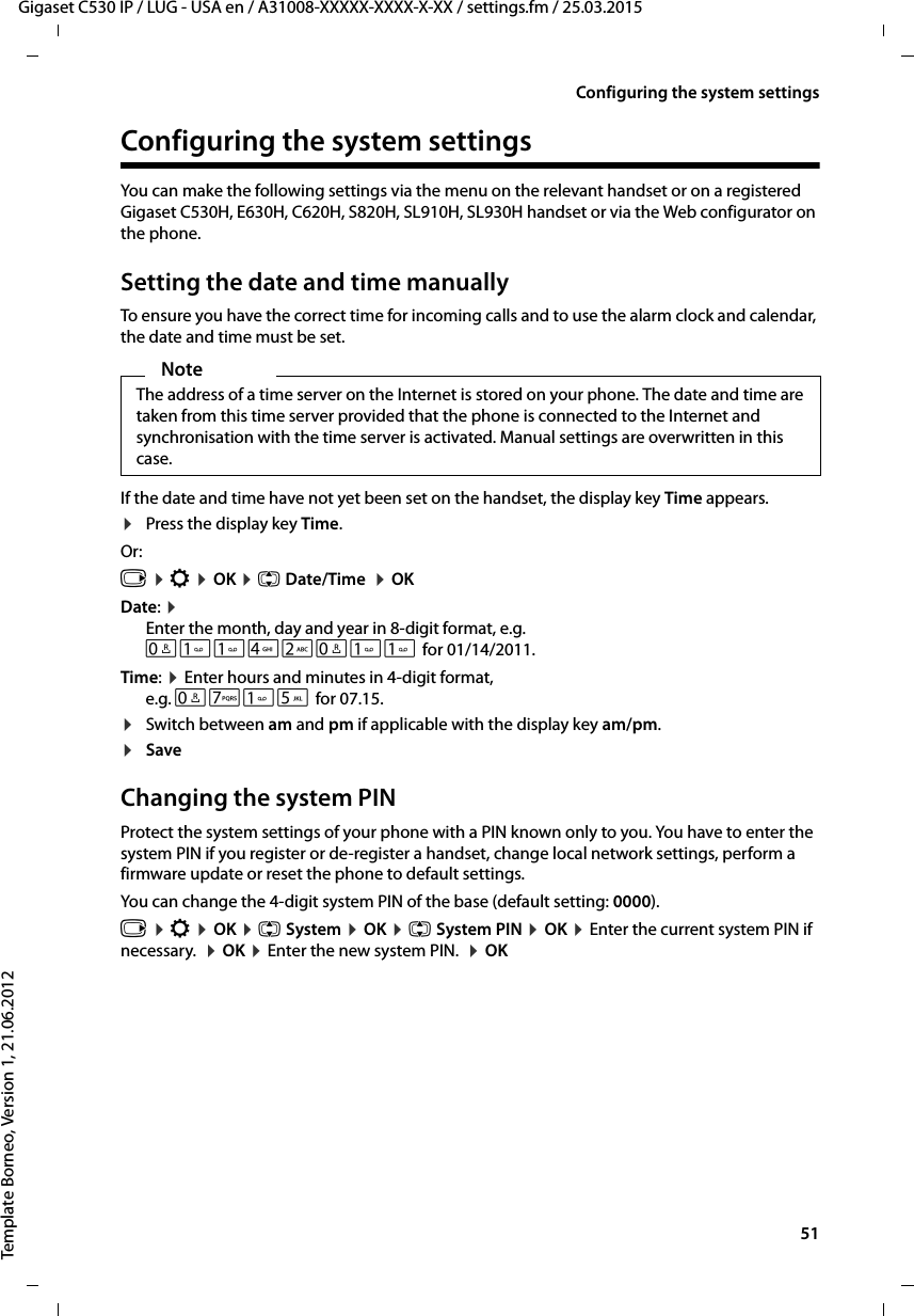  51Gigaset C530 IP / LUG - USA en / A31008-XXXXX-XXXX-X-XX / settings.fm / 25.03.2015Template Borneo, Version 1, 21.06.2012Configuring the system settingsConfiguring the system settingsYou can make the following settings via the menu on the relevant handset or on a registered Gigaset C530H, E630H, C620H, S820H, SL910H, SL930H handset or via the Web configurator on the phone.Setting the date and time manuallyTo ensure you have the correct time for incoming calls and to use the alarm clock and calendar, the date and time must be set.If the date and time have not yet been set on the handset, the display key Time appears. ¤Press the display key Time.Or:v ¤Ï ¤OK ¤q Date/Time  ¤OKDate: ¤Enter the month, day and year in 8-digit format, e.g.Q42Q for 01/14/2011.Time: ¤Enter hours and minutes in 4-digit format, e.g. QM5 for 07.15. ¤Switch between am and pm if applicable with the display key am/pm. ¤Save Changing the system PINProtect the system settings of your phone with a PIN known only to you. You have to enter the system PIN if you register or de-register a handset, change local network settings, perform a firmware update or reset the phone to default settings. You can change the 4-digit system PIN of the base (default setting: 0000).v ¤Ï ¤OK ¤q System ¤OK ¤q System PIN ¤OK ¤Enter the current system PIN if necessary.  ¤OK ¤Enter the new system PIN.  ¤OKNoteThe address of a time server on the Internet is stored on your phone. The date and time are taken from this time server provided that the phone is connected to the Internet and synchronisation with the time server is activated. Manual settings are overwritten in this case. 