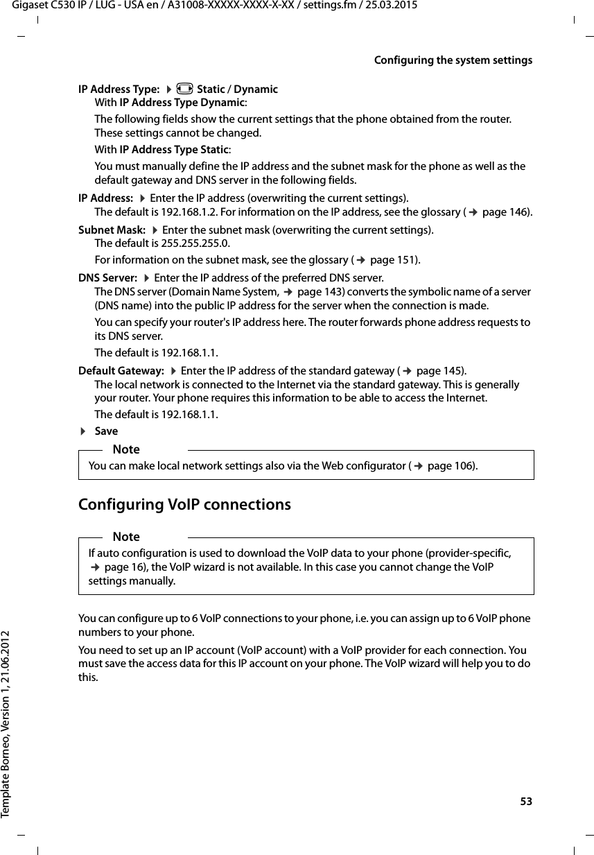  53Gigaset C530 IP / LUG - USA en / A31008-XXXXX-XXXX-X-XX / settings.fm / 25.03.2015Template Borneo, Version 1, 21.06.2012Configuring the system settingsIP Address Type:  ¤r Static / DynamicWith IP Address Type Dynamic:The following fields show the current settings that the phone obtained from the router. These settings cannot be changed. With IP Address Type Static:You must manually define the IP address and the subnet mask for the phone as well as the default gateway and DNS server in the following fields. IP Address:  ¤Enter the IP address (overwriting the current settings). The default is 192.168.1.2. For information on the IP address, see the glossary (¢page 146).Subnet Mask:  ¤Enter the subnet mask (overwriting the current settings). The default is 255.255.255.0. For information on the subnet mask, see the glossary (¢page 151).DNS Server:  ¤Enter the IP address of the preferred DNS server. The DNS server (Domain Name System, ¢page 143) converts the symbolic name of a server (DNS name) into the public IP address for the server when the connection is made.You can specify your router&apos;s IP address here. The router forwards phone address requests to its DNS server. The default is 192.168.1.1.Default Gateway:  ¤Enter the IP address of the standard gateway (¢page 145).The local network is connected to the Internet via the standard gateway. This is generally your router. Your phone requires this information to be able to access the Internet. The default is 192.168.1.1.¤SaveConfiguring VoIP connectionsYou can configure up to 6 VoIP connections to your phone, i.e. you can assign up to 6 VoIP phone numbers to your phone. You need to set up an IP account (VoIP account) with a VoIP provider for each connection. You must save the access data for this IP account on your phone. The VoIP wizard will help you to do this. NoteYou can make local network settings also via the Web configurator (¢page 106).NoteIf auto configuration is used to download the VoIP data to your phone (provider-specific, ¢page 16), the VoIP wizard is not available. In this case you cannot change the VoIP settings manually. 