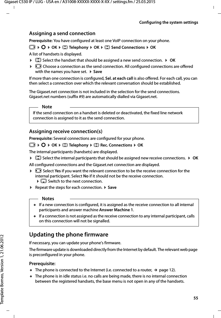  55Gigaset C530 IP / LUG - USA en / A31008-XXXXX-XXXX-X-XX / settings.fm / 25.03.2015Template Borneo, Version 1, 21.06.2012Configuring the system settingsAssigning a send connectionPrerequisite: You have configured at least one VoIP connection on your phone.v ¤Ï ¤OK ¤q Telephony ¤OK ¤q Send Connections ¤OKA list of handsets is displayed. ¤q Select the handset that should be assigned a new send connection.  ¤ OK¤r Choose a connection as the send connection. All configured connections are offered with the names you have set.  ¤Save If more than one connection is configured, Sel. at each call is also offered. For each call, you can then select a connection over which the relevant conversation should be established. The Gigaset.net connection is not included in the selection for the send connections. Gigaset.net numbers (suffix #9) are automatically dialled via Gigaset.net. Assigning receive connection(s)Prerequisite: Several connections are configured for your phone.v ¤Ï ¤OK ¤q Telephony ¤q Rec. Connections ¤OKThe internal participants (handsets) are displayed. ¤q Select the internal participants that should be assigned new receive connections.  ¤ OKAll configured connections and the Gigaset.net connection are displayed.¤r Select Yes if you want the relevant connection to be the receive connection for the internal participant. Select No if it should not be the receive connection.  ¤s Switch to the next connection. ¤Repeat the steps for each connection. ¤Save Updating the phone firmwareIf necessary, you can update your phone&apos;s firmware. The firmware update is downloaded directly from the Internet by default. The relevant web page is preconfigured in your phone. Prerequisite: uThe phone is connected to the Internet (i.e. connected to a router, ¢page 12).uThe phone is in idle status i.e. no calls are being made, there is no internal connection between the registered handsets, the base menu is not open in any of the handsets. NoteIf the send connection on a handset is deleted or deactivated, the fixed line network connection is assigned to it as the send connection.NotesuIf a new connection is configured, it is assigned as the receive connection to all internal participants and answer machine Answer Machine 1. uIf a connection is not assigned as the receive connection to any internal participant, calls on this connection will not be signalled. 