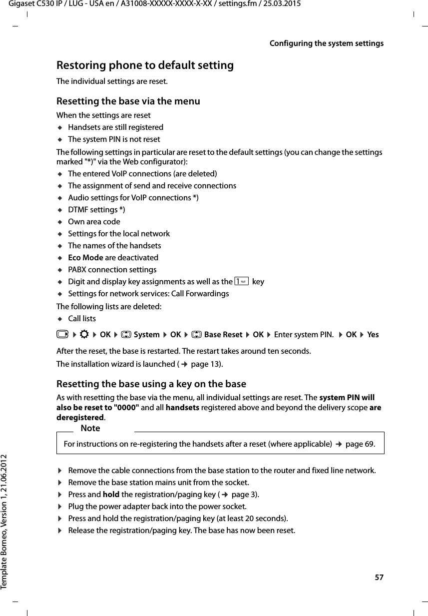  57Gigaset C530 IP / LUG - USA en / A31008-XXXXX-XXXX-X-XX / settings.fm / 25.03.2015Template Borneo, Version 1, 21.06.2012Configuring the system settingsRestoring phone to default settingThe individual settings are reset. Resetting the base via the menu When the settings are resetuHandsets are still registered uThe system PIN is not resetThe following settings in particular are reset to the default settings (you can change the settings marked &quot;*)&quot; via the Web configurator):uThe entered VoIP connections (are deleted) uThe assignment of send and receive connections uAudio settings for VoIP connections *)uDTMF settings *)uOwn area codeuSettings for the local networkuThe names of the handsetsuEco Mode are deactivateduPABX connection settingsuDigit and display key assignments as well as the  keyuSettings for network services: Call ForwardingsThe following lists are deleted: uCall lists v ¤Ï ¤OK ¤q System ¤OK ¤q Base Reset ¤OK ¤Enter system PIN.  ¤OK ¤YesAfter the reset, the base is restarted. The restart takes around ten seconds. The installation wizard is launched (¢page 13). Resetting the base using a key on the baseAs with resetting the base via the menu, all individual settings are reset. The system PIN will also be reset to &quot;0000&quot; and all handsets registered above and beyond the delivery scope are deregistered. ¤Remove the cable connections from the base station to the router and fixed line network.¤Remove the base station mains unit from the socket.¤Press and hold the registration/paging key (¢page 3).¤Plug the power adapter back into the power socket.¤Press and hold the registration/paging key (at least 20 seconds).¤Release the registration/paging key. The base has now been reset.NoteFor instructions on re-registering the handsets after a reset (where applicable) ¢page 69.