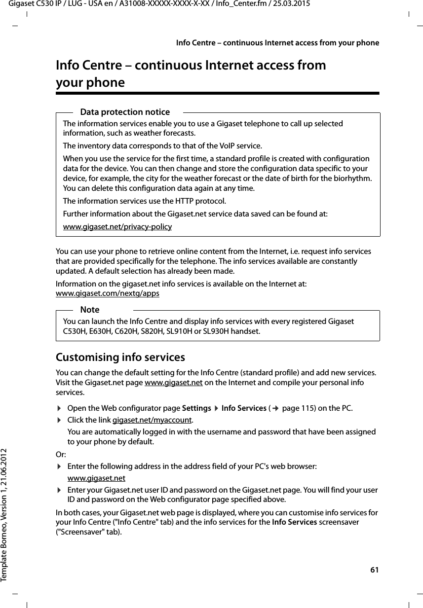  61Gigaset C530 IP / LUG - USA en / A31008-XXXXX-XXXX-X-XX / Info_Center.fm / 25.03.2015Template Borneo, Version 1, 21.06.2012Info Centre – continuous Internet access from your phoneInfo Centre – continuous Internet access from your phone You can use your phone to retrieve online content from the Internet, i.e. request info services that are provided specifically for the telephone. The info services available are constantly updated. A default selection has already been made. Information on the gigaset.net info services is available on the Internet at:www.gigaset.com/nextg/appsCustomising info servicesYou can change the default setting for the Info Centre (standard profile) and add new services. Visit the Gigaset.net page www.gigaset.net on the Internet and compile your personal info services. ¤Open the Web configurator page Settings ¤Info Services (¢page 115) on the PC. ¤Click the link gigaset.net/myaccount. You are automatically logged in with the username and password that have been assigned to your phone by default. Or:¤Enter the following address in the address field of your PC&apos;s web browser: www.gigaset.net¤Enter your Gigaset.net user ID and password on the Gigaset.net page. You will find your user ID and password on the Web configurator page specified above. In both cases, your Gigaset.net web page is displayed, where you can customise info services for your Info Centre (&quot;Info Centre&quot; tab) and the info services for the Info Services screensaver (&quot;Screensaver&quot; tab).Data protection noticeThe information services enable you to use a Gigaset telephone to call up selected information, such as weather forecasts.The inventory data corresponds to that of the VoIP service.When you use the service for the first time, a standard profile is created with configuration data for the device. You can then change and store the configuration data specific to your device, for example, the city for the weather forecast or the date of birth for the biorhythm. You can delete this configuration data again at any time.The information services use the HTTP protocol.Further information about the Gigaset.net service data saved can be found at:www.gigaset.net/privacy-policyNoteYou can launch the Info Centre and display info services with every registered Gigaset C530H, E630H, C620H, S820H, SL910H or SL930H handset. 