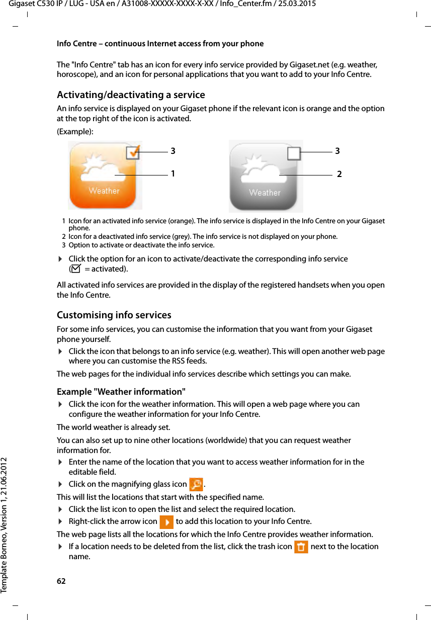 62  Gigaset C530 IP / LUG - USA en / A31008-XXXXX-XXXX-X-XX / Info_Center.fm / 25.03.2015Template Borneo, Version 1, 21.06.2012Info Centre – continuous Internet access from your phoneThe &quot;Info Centre&quot; tab has an icon for every info service provided by Gigaset.net (e.g. weather, horoscope), and an icon for personal applications that you want to add to your Info Centre. Activating/deactivating a serviceAn info service is displayed on your Gigaset phone if the relevant icon is orange and the option at the top right of the icon is activated.(Example):1 Icon for an activated info service (orange). The info service is displayed in the Info Centre on your Gigaset phone. 2 Icon for a deactivated info service (grey). The info service is not displayed on your phone. 3 Option to activate or deactivate the info service. ¤Click the option for an icon to activate/deactivate the corresponding info service (³=activated).All activated info services are provided in the display of the registered handsets when you open the Info Centre. Customising info servicesFor some info services, you can customise the information that you want from your Gigaset phone yourself. ¤Click the icon that belongs to an info service (e.g. weather). This will open another web page where you can customise the RSS feeds. The web pages for the individual info services describe which settings you can make. Example &quot;Weather information&quot;¤Click the icon for the weather information. This will open a web page where you can configure the weather information for your Info Centre. The world weather is already set. You can also set up to nine other locations (worldwide) that you can request weather information for.¤Enter the name of the location that you want to access weather information for in the editable field.¤Click on the magnifying glass icon  .This will list the locations that start with the specified name. ¤Click the list icon to open the list and select the required location.¤Right-click the arrow icon   to add this location to your Info Centre.The web page lists all the locations for which the Info Centre provides weather information. ¤If a location needs to be deleted from the list, click the trash icon   next to the location name. 1332