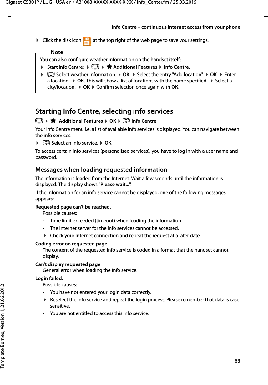  63Gigaset C530 IP / LUG - USA en / A31008-XXXXX-XXXX-X-XX / Info_Center.fm / 25.03.2015Template Borneo, Version 1, 21.06.2012Info Centre – continuous Internet access from your phone¤Click the disk icon  at the top right of the web page to save your settings.Starting Info Centre, selecting info servicesv ¤ÉAdditional Features ¤OK ¤q Info Centre Your Info Centre menu i.e. a list of available info services is displayed. You can navigate between the info services. ¤q Select an info service. ¤OK.To access certain info services (personalised services), you have to log in with a user name and password. Messages when loading requested information The information is loaded from the Internet. Wait a few seconds until the information is displayed. The display shows &quot;Please wait...&quot;.  If the information for an info service cannot be displayed, one of the following messages appears:Requested page can’t be reached.Possible causes:- Time limit exceeded (timeout) when loading the information - The Internet server for the info services cannot be accessed. ¤Check your Internet connection and repeat the request at a later date. Coding error on requested pageThe content of the requested info service is coded in a format that the handset cannot display.Can’t display requested page General error when loading the info service. Login failed. Possible causes:- You have not entered your login data correctly.¤Reselect the info service and repeat the login process. Please remember that data is case sensitive. - You are not entitled to access this info service.NoteYou can also configure weather information on the handset itself: ¤Start Info Centre:  ¤v ¤ÉAdditional Features ¤Info Centre.¤s Select weather information. ¤OK  ¤Select the entry &quot;Add location&quot;. ¤OK  ¤Enter a location.  ¤OK. This will show a list of locations with the name specified.  ¤Select a city/location.  ¤OK ¤Confirm selection once again with OK. 