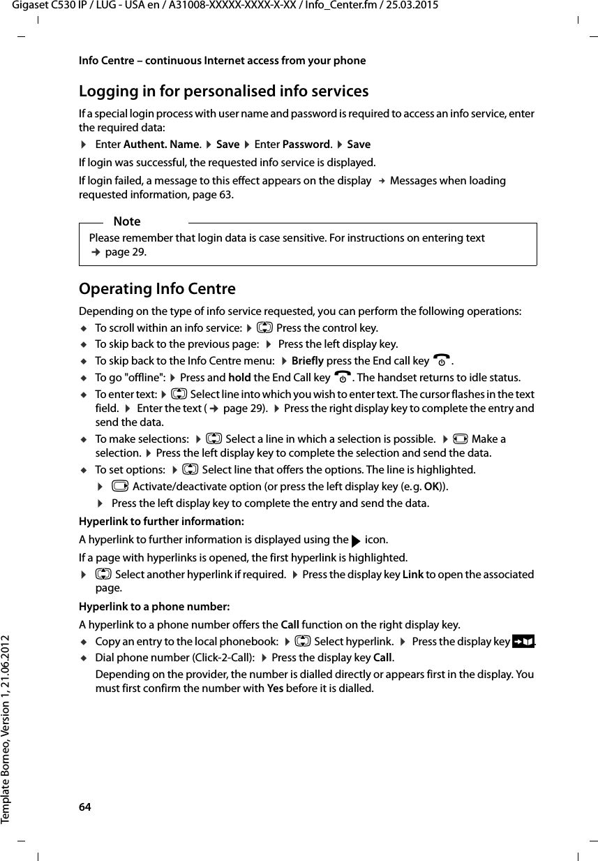 64  Gigaset C530 IP / LUG - USA en / A31008-XXXXX-XXXX-X-XX / Info_Center.fm / 25.03.2015Template Borneo, Version 1, 21.06.2012Info Centre – continuous Internet access from your phoneLogging in for personalised info services If a special login process with user name and password is required to access an info service, enter the required data:¤Enter Authent. Name. ¤Save ¤Enter Password. ¤SaveIf login was successful, the requested info service is displayed. If login failed, a message to this effect appears on the display  £Messages when loading requested information, page 63.Operating Info CentreDepending on the type of info service requested, you can perform the following operations:uTo scroll within an info service: ¤q Press the control key. uTo skip back to the previous page:  ¤Press the left display key.uTo skip back to the Info Centre menu:  ¤Briefly press the End call key a.uTo go &quot;offline&quot;: ¤Press and hold the End Call key a. The handset returns to idle status. uTo enter text: ¤q Select line into which you wish to enter text. The cursor flashes in the text field.  ¤ Enter the text (¢page 29).  ¤Press the right display key to complete the entry and send the data.uTo make selections:  ¤q Select a line in which a selection is possible.  ¤r Make a selection. ¤Press the left display key to complete the selection and send the data.uTo set options:  ¤q Select line that offers the options. The line is highlighted. ¤v Activate/deactivate option (or press the left display key (e.g. OK)). ¤Press the left display key to complete the entry and send the data.Hyperlink to further information:A hyperlink to further information is displayed using the g icon. If a page with hyperlinks is opened, the first hyperlink is highlighted.¤qSelect another hyperlink if required.  ¤Press the display key Link to open the associated page.Hyperlink to a phone number: A hyperlink to a phone number offers the Call function on the right display key. uCopy an entry to the local phonebook:  ¤q Select hyperlink.  ¤ Press the display key Ó.uDial phone number (Click-2-Call):  ¤Press the display key Call.Depending on the provider, the number is dialled directly or appears first in the display. You must first confirm the number with Yes before it is dialled. NotePlease remember that login data is case sensitive. For instructions on entering text ¢page 29.