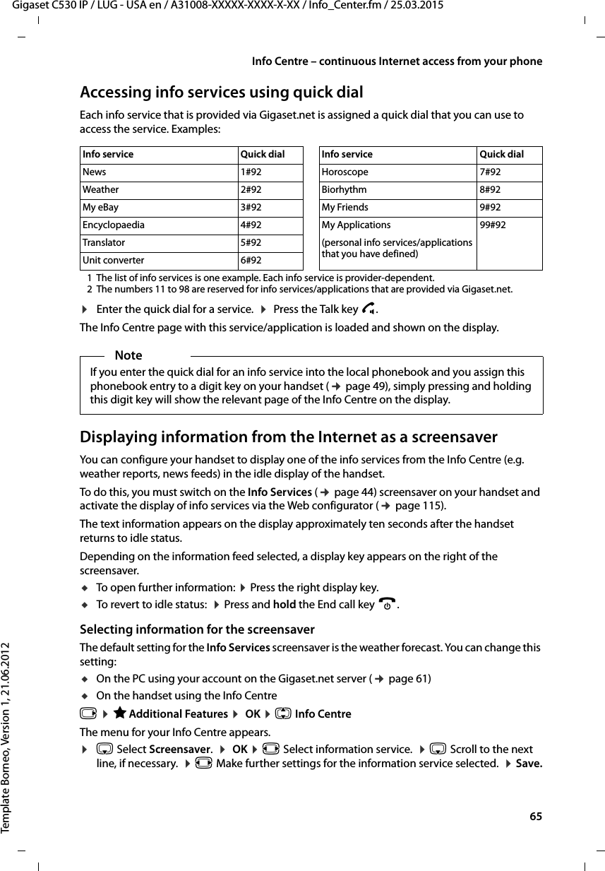  65Gigaset C530 IP / LUG - USA en / A31008-XXXXX-XXXX-X-XX / Info_Center.fm / 25.03.2015Template Borneo, Version 1, 21.06.2012Info Centre – continuous Internet access from your phoneAccessing info services using quick dialEach info service that is provided via Gigaset.net is assigned a quick dial that you can use to access the service. Examples:1 The list of info services is one example. Each info service is provider-dependent. 2 The numbers 11 to 98 are reserved for info services/applications that are provided via Gigaset.net.¤Enter the quick dial for a service.  ¤ Press the Talk key c. The Info Centre page with this service/application is loaded and shown on the display. Displaying information from the Internet as a screensaverYou can configure your handset to display one of the info services from the Info Centre (e.g. weather reports, news feeds) in the idle display of the handset. To do this, you must switch on the Info Services (¢page 44) screensaver on your handset and activate the display of info services via the Web configurator (¢page 115). The text information appears on the display approximately ten seconds after the handset returns to idle status. Depending on the information feed selected, a display key appears on the right of the screensaver. uTo open further information: ¤Press the right display key.uTo revert to idle status:  ¤Press and hold the End call key a.Selecting information for the screensaverThe default setting for the Info Services screensaver is the weather forecast. You can change this setting:uOn the PC using your account on the Gigaset.net server (¢page 61) uOn the handset using the Info Centre v ¤ÉAdditional Features ¤ OK ¤q Info CentreThe menu for your Info Centre appears. ¤s Select Screensaver.  ¤ OK ¤r Select information service.  ¤s Scroll to the next line, if necessary.  ¤r Make further settings for the information service selected.  ¤Save.Info service  Quick dial Info service  Quick dialNews 1#92 Horoscope 7#92Weather 2#92 Biorhythm 8#92My eBay 3#92 My Friends 9#92Encyclopaedia 4#92 My Applications 99#92Translator 5#92 (personal info services/applications that you have defined)Unit converter 6#92NoteIf you enter the quick dial for an info service into the local phonebook and you assign this phonebook entry to a digit key on your handset (¢page 49), simply pressing and holding this digit key will show the relevant page of the Info Centre on the display. 