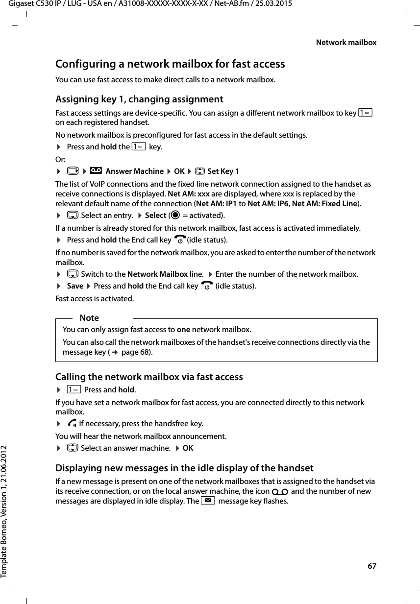  67Gigaset C530 IP / LUG - USA en / A31008-XXXXX-XXXX-X-XX / Net-AB.fm / 25.03.2015Template Borneo, Version 1, 21.06.2012Network mailboxConfiguring a network mailbox for fast access You can use fast access to make direct calls to a network mailbox. Assigning key 1, changing assignmentFast access settings are device-specific. You can assign a different network mailbox to key  on each registered handset. No network mailbox is preconfigured for fast access in the default settings. ¤Press and hold the  key. Or: ¤v ¤ÌAnswer Machine ¤OK ¤q Set Key 1The list of VoIP connections and the fixed line network connection assigned to the handset as receive connections is displayed. Net AM: xxx are displayed, where xxx is replaced by the relevant default name of the connection (Net AM: IP1 to Net AM: IP6, Net AM: Fixed Line).¤s Select an entry.  ¤Select (Ø=activated). If a number is already stored for this network mailbox, fast access is activated immediately. ¤Press and hold the End call key a(idle status). If no number is saved for the network mailbox, you are asked to enter the number of the network mailbox. ¤s Switch to the Network Mailbox line.  ¤Enter the number of the network mailbox. ¤Save ¤Press and hold the End call key a (idle status). Fast access is activated. Calling the network mailbox via fast access ¤ Press and hold. If you have set a network mailbox for fast access, you are connected directly to this network mailbox. ¤d If necessary, press the handsfree key.You will hear the network mailbox announcement.¤q Select an answer machine.  ¤OK Displaying new messages in the idle display of the handsetIf a new message is present on one of the network mailboxes that is assigned to the handset via its receive connection, or on the local answer machine, the icon Ã and the number of new messages are displayed in idle display. The f message key flashes.NoteYou can only assign fast access to one network mailbox.You can also call the network mailboxes of the handset&apos;s receive connections directly via the message key (¢page 68). 