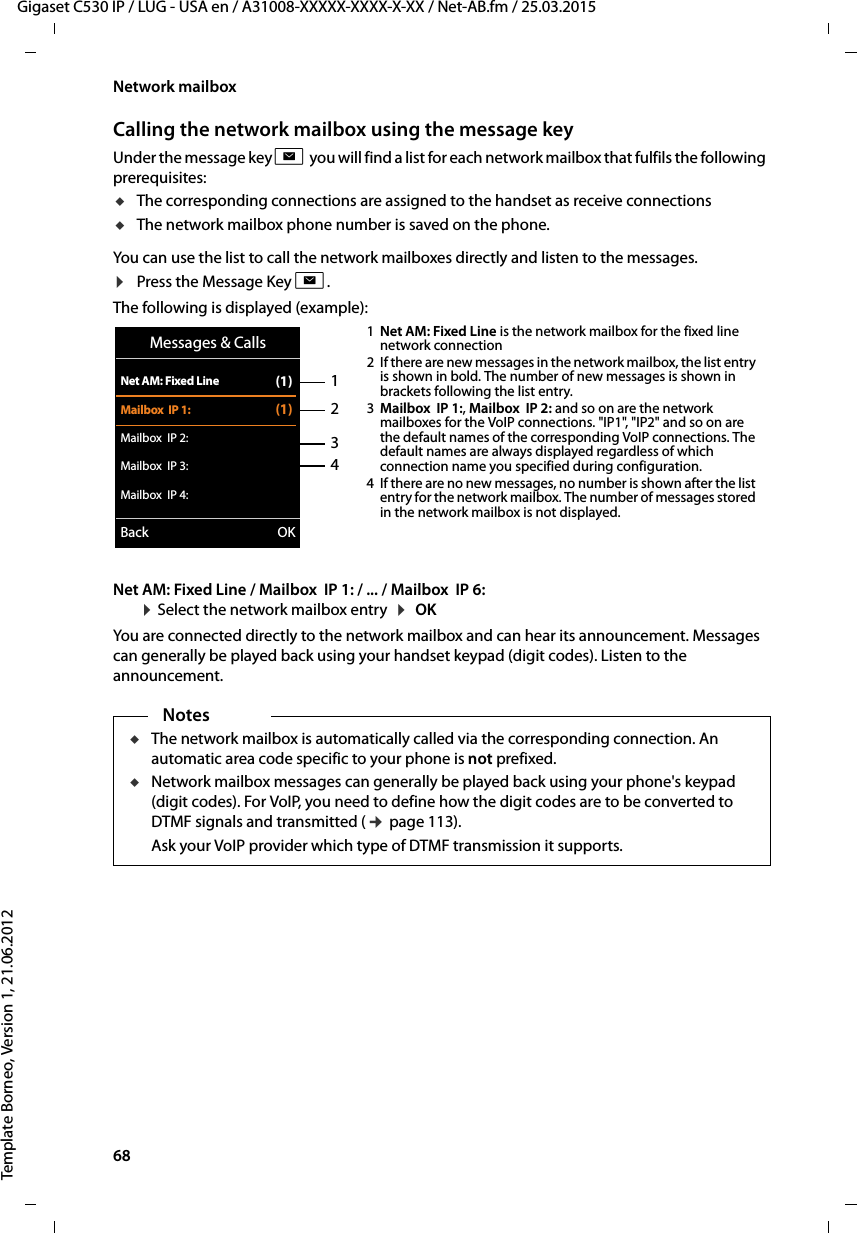 68  Gigaset C530 IP / LUG - USA en / A31008-XXXXX-XXXX-X-XX / Net-AB.fm / 25.03.2015Template Borneo, Version 1, 21.06.2012Network mailboxCalling the network mailbox using the message keyUnder the message key f you will find a list for each network mailbox that fulfils the following prerequisites: uThe corresponding connections are assigned to the handset as receive connections uThe network mailbox phone number is saved on the phone. You can use the list to call the network mailboxes directly and listen to the messages. ¤Press the Message Key f.The following is displayed (example):Net AM: Fixed Line / Mailbox  IP 1: / ... / Mailbox  IP 6:  ¤Select the network mailbox entry  ¤ OK You are connected directly to the network mailbox and can hear its announcement. Messages can generally be played back using your handset keypad (digit codes). Listen to the announcement. 1234Messages &amp; CallsNet AM: Fixed Line (1)Mailbox  IP 1: (1)Mailbox  IP 2:Mailbox  IP 3:Mailbox  IP 4:Back OK1Net AM: Fixed Line is the network mailbox for the fixed line network connection 2 If there are new messages in the network mailbox, the list entry is shown in bold. The number of new messages is shown in brackets following the list entry. 3Mailbox  IP 1:, Mailbox  IP 2: and so on are the network mailboxes for the VoIP connections. &quot;IP1&quot;, &quot;IP2&quot; and so on are the default names of the corresponding VoIP connections. The default names are always displayed regardless of which connection name you specified during configuration. 4 If there are no new messages, no number is shown after the list entry for the network mailbox. The number of messages stored in the network mailbox is not displayed. NotesuThe network mailbox is automatically called via the corresponding connection. An automatic area code specific to your phone is not prefixed. uNetwork mailbox messages can generally be played back using your phone&apos;s keypad (digit codes). For VoIP, you need to define how the digit codes are to be converted to DTMF signals and transmitted (¢page 113). Ask your VoIP provider which type of DTMF transmission it supports. 