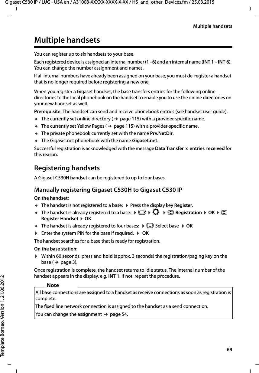  69Gigaset C530 IP / LUG - USA en / A31008-XXXXX-XXXX-X-XX / HS_and_other_Devices.fm / 25.03.2015Template Borneo, Version 1, 21.06.2012Multiple handsetsMultiple handsetsYou can register up to six handsets to your base.Each registered device is assigned an internal number (1 –6) and an internal name (INT 1 – INT 6). You can change the number assignment and names. If all internal numbers have already been assigned on your base, you must de-register a handset that is no longer required before registering a new one.When you register a Gigaset handset, the base transfers entries for the following online directories to the local phonebook on the handset to enable you to use the online directories on your new handset as well. Prerequisite: The handset can send and receive phonebook entries (see handset user guide).uThe currently set online directory (¢page 115) with a provider-specific name.uThe currently set Yellow Pages (¢page 115) with a provider-specific name.uThe private phonebook currently set with the name Prv.NetDir.uThe Gigaset.net phonebook with the name Gigaset.net.Successful registration is acknowledged with the message Data Transfer  x  entries  received for this reason.Registering handsetsA Gigaset C530H handset can be registered to up to four bases. Manually registering Gigaset C530H to Gigaset C530 IPOn the handset:uThe handset is not registered to a base:  ¤Press the display key Register.uThe handset is already registered to a base:  ¤v ¤Ï ¤q Registration ¤OK ¤q Register Handset ¤OKuThe handset is already registered to four bases:  ¤s Select base  ¤OK¤Enter the system PIN for the base if required.  ¤ OKThe handset searches for a base that is ready for registration.On the base station:¤Within 60 seconds, press and hold (approx. 3 seconds) the registration/paging key on the base (¢page 3).Once registration is complete, the handset returns to idle status. The internal number of the handset appears in the display, e.g. INT 1. If not, repeat the procedure. NoteAll base connections are assigned to a handset as receive connections as soon as registration is complete. The fixed line network connection is assigned to the handset as a send connection.You can change the assignment ¢page 54.