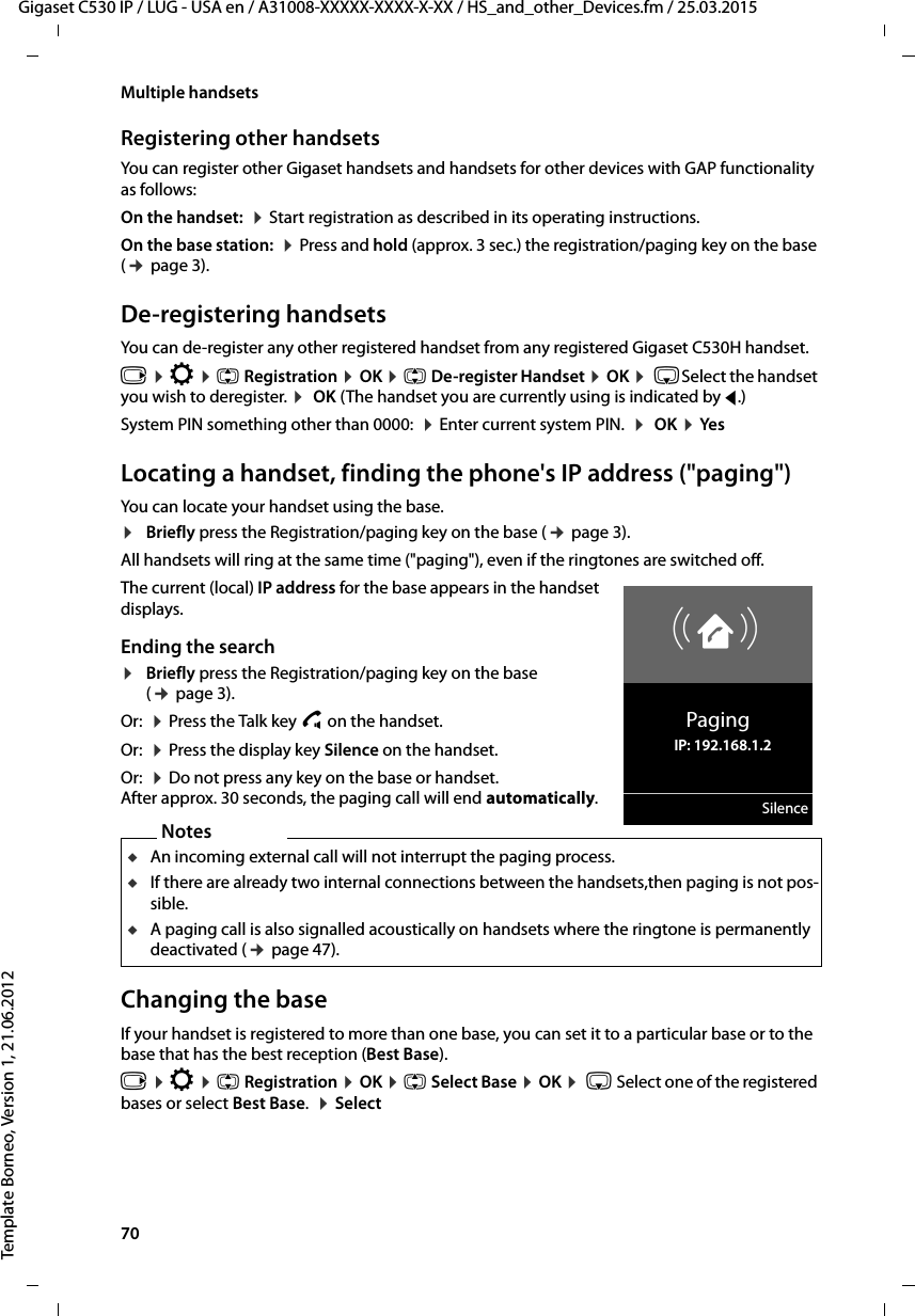 70  Gigaset C530 IP / LUG - USA en / A31008-XXXXX-XXXX-X-XX / HS_and_other_Devices.fm / 25.03.2015Template Borneo, Version 1, 21.06.2012Multiple handsetsRegistering other handsetsYou can register other Gigaset handsets and handsets for other devices with GAP functionality as follows: On the handset:  ¤Start registration as described in its operating instructions.On the base station:  ¤Press and hold (approx. 3 sec.) the registration/paging key on the base (¢page 3). De-registering handsetsYou can de-register any other registered handset from any registered Gigaset C530H handset.v ¤Ï ¤q Registration ¤OK ¤q De-register Handset ¤OK ¤ sSelect the handset you wish to deregister. ¤ OK (The handset you are currently using is indicated by f.)System PIN something other than 0000:  ¤Enter current system PIN.  ¤ OK ¤YesLocating a handset, finding the phone&apos;s IP address (&quot;paging&quot;)You can locate your handset using the base. ¤Briefly press the Registration/paging key on the base (¢page 3).All handsets will ring at the same time (&quot;paging&quot;), even if the ringtones are switched off.The current (local) IP address for the base appears in the handset displays. Ending the search¤Briefly press the Registration/paging key on the base (¢page 3). Or:  ¤Press the Talk key c on the handset.Or:  ¤Press the display key Silence on the handset.Or:  ¤Do not press any key on the base or handset. After approx. 30 seconds, the paging call will end automatically.Changing the baseIf your handset is registered to more than one base, you can set it to a particular base or to the base that has the best reception (Best Base). v ¤Ï ¤q Registration ¤OK ¤q Select Base ¤OK ¤ s Select one of the registered bases or select Best Base.  ¤SelectØåÚPagingIP: 192.168.1.2SilenceNotesuAn incoming external call will not interrupt the paging process.uIf there are already two internal connections between the handsets,then paging is not pos-sible.uA paging call is also signalled acoustically on handsets where the ringtone is permanently deactivated (¢page 47). 