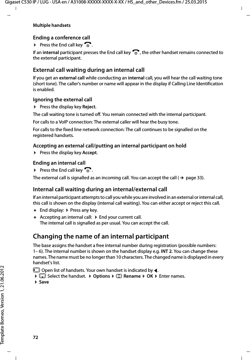 72  Gigaset C530 IP / LUG - USA en / A31008-XXXXX-XXXX-X-XX / HS_and_other_Devices.fm / 25.03.2015Template Borneo, Version 1, 21.06.2012Multiple handsetsEnding a conference call¤Press the End call key a.If an internal participant presses the End call key a, the other handset remains connected to the external participant.External call waiting during an internal callIf you get an external call while conducting an internal call, you will hear the call waiting tone (short tone). The caller&apos;s number or name will appear in the display if Calling Line Identification is enabled. Ignoring the external call¤Press the display key Reject.The call waiting tone is turned off. You remain connected with the internal participant.For calls to a VoIP connection: The external caller will hear the busy tone. For calls to the fixed line network connection: The call continues to be signalled on the registered handsets. Accepting an external call/putting an internal participant on hold¤Press the display key Accept.Ending an internal call¤Press the End call key a.The external call is signalled as an incoming call. You can accept the call (¢page 33). Internal call waiting during an internal/external callIf an internal participant attempts to call you while you are involved in an external or internal call, this call is shown on the display (internal call waiting). You can either accept or reject this call.uEnd display: ¤Press any key. uAccepting an internal call:  ¤End your current call. The internal call is signalled as per usual. You can accept the call. Changing the name of an internal participantThe base assigns the handset a free internal number during registration (possible numbers: 1– 6). The internal number is shown on the handset display e.g. INT 2. You can change these names. The name must be no longer than 10 characters. The changed name is displayed in every handset&apos;s list.u Open list of handsets. Your own handset is indicated by f.  ¤s Select the handset.  ¤Options ¤q Rename ¤OK ¤Enter names. ¤Save