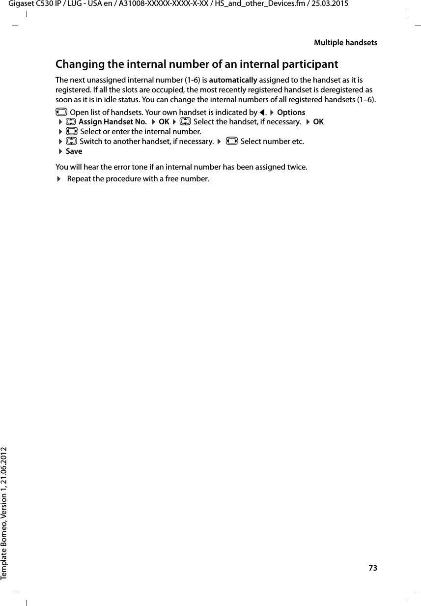  73Gigaset C530 IP / LUG - USA en / A31008-XXXXX-XXXX-X-XX / HS_and_other_Devices.fm / 25.03.2015Template Borneo, Version 1, 21.06.2012Multiple handsetsChanging the internal number of an internal participantThe next unassigned internal number (1-6) is automatically assigned to the handset as it is registered. If all the slots are occupied, the most recently registered handset is deregistered as soon as it is in idle status. You can change the internal numbers of all registered handsets (1–6). u Open list of handsets. Your own handset is indicated by f. ¤Options ¤qAssign Handset No.  ¤OK ¤q Select the handset, if necessary.  ¤OK ¤r Select or enter the internal number.  ¤q Switch to another handset, if necessary. ¤ r Select number etc.  ¤SaveYou will hear the error tone if an internal number has been assigned twice.¤Repeat the procedure with a free number.