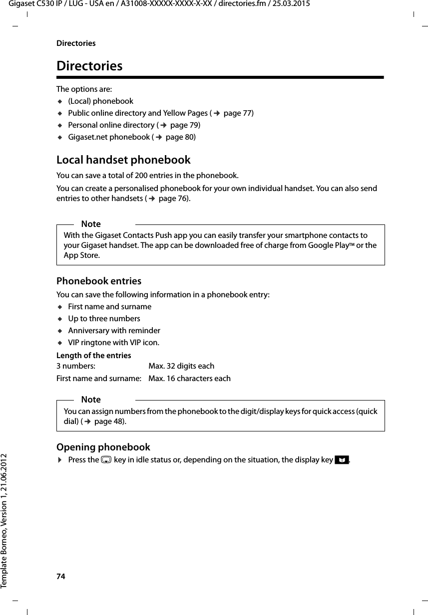 74  Gigaset C530 IP / LUG - USA en / A31008-XXXXX-XXXX-X-XX / directories.fm / 25.03.2015Template Borneo, Version 1, 21.06.2012DirectoriesDirectoriesThe options are: u(Local) phonebook uPublic online directory and Yellow Pages (¢page 77)uPersonal online directory (¢page 79)uGigaset.net phonebook (¢page 80)Local handset phonebook You can save a total of 200 entries in the phonebook.You can create a personalised phonebook for your own individual handset. You can also send entries to other handsets (¢page 76).Phonebook entriesYou can save the following information in a phonebook entry:uFirst name and surnameuUp to three numbersuAnniversary with reminderuVIP ringtone with VIP icon.Length of the entriesOpening phonebook ¤Press the s key in idle status or, depending on the situation, the display key ö.NoteWith the Gigaset Contacts Push app you can easily transfer your smartphone contacts to your Gigaset handset. The app can be downloaded free of charge from Google PlayTM or the App Store.3 numbers:  Max. 32 digits eachFirst name and surname: Max. 16 characters eachNoteYou can assign numbers from the phonebook to the digit/display keys for quick access (quick dial) (¢page 48).