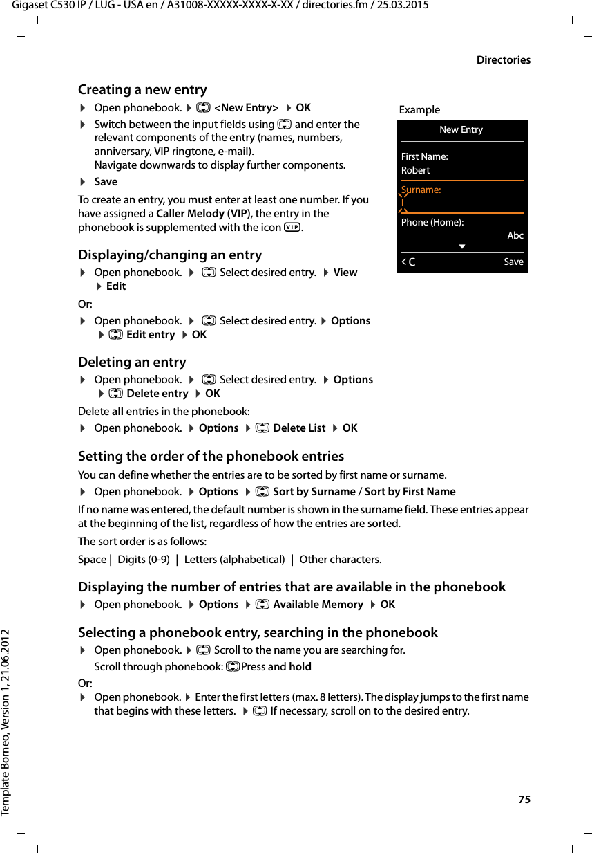  75Gigaset C530 IP / LUG - USA en / A31008-XXXXX-XXXX-X-XX / directories.fm / 25.03.2015Template Borneo, Version 1, 21.06.2012DirectoriesCreating a new entry¤Open phonebook. ¤q &lt;New Entry&gt;  ¤OK¤Switch between the input fields using q and enter the relevant components of the entry (names, numbers, anniversary, VIP ringtone, e-mail). Navigate downwards to display further components.¤Save To create an entry, you must enter at least one number. If you have assigned a Caller Melody (VIP), the entry in the phonebook is supplemented with the icon Æ. Displaying/changing an entry ¤Open phonebook.  ¤q Select desired entry.  ¤View  ¤EditOr:¤Open phonebook.  ¤q Select desired entry. ¤Options ¤q Edit entry  ¤OKDeleting an entry¤Open phonebook.  ¤q Select desired entry.  ¤Options  ¤qDelete entry  ¤OKDelete all entries in the phonebook:¤Open phonebook.  ¤Options  ¤q Delete List  ¤OKSetting the order of the phonebook entriesYou can define whether the entries are to be sorted by first name or surname.¤Open phonebook.  ¤Options  ¤q Sort by Surname / Sort by First NameIf no name was entered, the default number is shown in the surname field. These entries appear at the beginning of the list, regardless of how the entries are sorted. The sort order is as follows:Space |Digits (0-9) |Letters (alphabetical) |Other characters.Displaying the number of entries that are available in the phonebook ¤Open phonebook.  ¤Options  ¤q Available Memory  ¤OKSelecting a phonebook entry, searching in the phonebook¤Open phonebook. ¤q Scroll to the name you are searching for. Scroll through phonebook: qPress and holdOr:¤Open phonebook. ¤Enter the first letters (max. 8 letters). The display jumps to the first name that begins with these letters.  ¤q If necessary, scroll on to the desired entry. ExampleNew Entry First Name:RobertSurname:IPhone (Home):AbcxÛSave